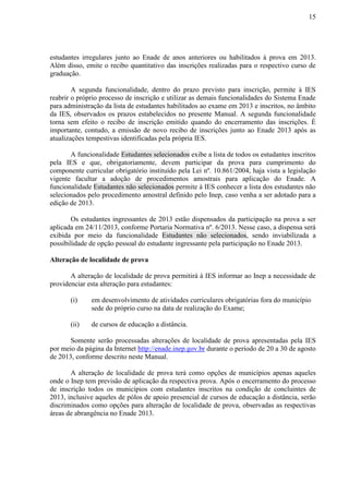 15
estudantes irregulares junto ao Enade de anos anteriores ou habilitados à prova em 2013.
Além disso, emite o recibo quantitativo das inscrições realizadas para o respectivo curso de
graduação.
A segunda funcionalidade, dentro do prazo previsto para inscrição, permite à IES
reabrir o próprio processo de inscrição e utilizar as demais funcionalidades do Sistema Enade
para administração da lista de estudantes habilitados ao exame em 2013 e inscritos, no âmbito
da IES, observados os prazos estabelecidos no presente Manual. A segunda funcionalidade
torna sem efeito o recibo de inscrição emitido quando do encerramento das inscrições. É
importante, contudo, a emissão de novo recibo de inscrições junto ao Enade 2013 após as
atualizações tempestivas identificadas pela própria IES.
A funcionalidade Estudantes selecionados exibe a lista de todos os estudantes inscritos
pela IES e que, obrigatoriamente, devem participar da prova para cumprimento do
componente curricular obrigatório instituído pela Lei nº. 10.861/2004, haja vista a legislação
vigente facultar a adoção de procedimentos amostrais para aplicação do Enade. A
funcionalidade Estudantes não selecionados permite à IES conhecer a lista dos estudantes não
selecionados pelo procedimento amostral definido pelo Inep, caso venha a ser adotado para a
edição de 2013.
Os estudantes ingressantes de 2013 estão dispensados da participação na prova a ser
aplicada em 24/11/2013, conforme Portaria Normativa nº. 6/2013. Nesse caso, a dispensa será
exibida por meio da funcionalidade Estudantes não selecionados, sendo inviabilizada a
possibilidade de opção pessoal do estudante ingressante pela participação no Enade 2013.
Alteração de localidade de prova
A alteração de localidade de prova permitirá à IES informar ao Inep a necessidade de
providenciar esta alteração para estudantes:
(i) em desenvolvimento de atividades curriculares obrigatórias fora do município
sede do próprio curso na data de realização do Exame;
(ii) de cursos de educação a distância.
Somente serão processadas alterações de localidade de prova apresentadas pela IES
por meio da página da Internet http://enade.inep.gov.br durante o período de 20 a 30 de agosto
de 2013, conforme descrito neste Manual.
A alteração de localidade de prova terá como opções de municípios apenas aqueles
onde o Inep tem previsão de aplicação da respectiva prova. Após o encerramento do processo
de inscrição todos os municípios com estudantes inscritos na condição de concluintes de
2013, inclusive aqueles de pólos de apoio presencial de cursos de educação a distância, serão
discriminados como opções para alteração de localidade de prova, observadas as respectivas
áreas de abrangência no Enade 2013.
 