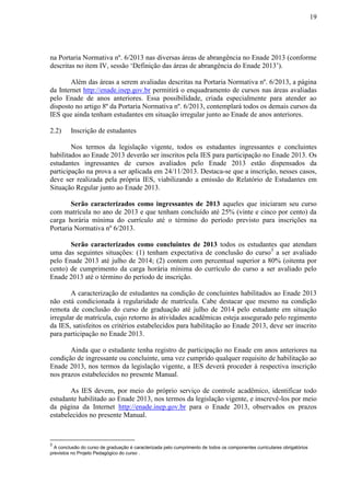19
na Portaria Normativa nº. 6/2013 nas diversas áreas de abrangência no Enade 2013 (conforme
descritas no item IV, sessão ‘Definição das áreas de abrangência do Enade 2013’).
Além das áreas a serem avaliadas descritas na Portaria Normativa nº. 6/2013, a página
da Internet http://enade.inep.gov.br permitirá o enquadramento de cursos nas áreas avaliadas
pelo Enade de anos anteriores. Essa possibilidade, criada especialmente para atender ao
disposto no artigo 8º da Portaria Normativa nº. 6/2013, contemplará todos os demais cursos da
IES que ainda tenham estudantes em situação irregular junto ao Enade de anos anteriores.
2.2) Inscrição de estudantes
Nos termos da legislação vigente, todos os estudantes ingressantes e concluintes
habilitados ao Enade 2013 deverão ser inscritos pela IES para participação no Enade 2013. Os
estudantes ingressantes de cursos avaliados pelo Enade 2013 estão dispensados da
participação na prova a ser aplicada em 24/11/2013. Destaca-se que a inscrição, nesses casos,
deve ser realizada pela própria IES, viabilizando a emissão do Relatório de Estudantes em
Situação Regular junto ao Enade 2013.
Serão caracterizados como ingressantes de 2013 aqueles que iniciaram seu curso
com matrícula no ano de 2013 e que tenham concluído até 25% (vinte e cinco por cento) da
carga horária mínima do currículo até o término do período previsto para inscrições na
Portaria Normativa nº 6/2013.
Serão caracterizados como concluintes de 2013 todos os estudantes que atendam
uma das seguintes situações: (1) tenham expectativa de conclusão do curso3
a ser avaliado
pelo Enade 2013 até julho de 2014; (2) contem com percentual superior a 80% (oitenta por
cento) de cumprimento da carga horária mínima do currículo do curso a ser avaliado pelo
Enade 2013 até o término do período de inscrição.
A caracterização de estudantes na condição de concluintes habilitados ao Enade 2013
não está condicionada à regularidade de matrícula. Cabe destacar que mesmo na condição
remota de conclusão do curso de graduação até julho de 2014 pelo estudante em situação
irregular de matrícula, cujo retorno às atividades acadêmicas esteja assegurado pelo regimento
da IES, satisfeitos os critérios estabelecidos para habilitação ao Enade 2013, deve ser inscrito
para participação no Enade 2013.
Ainda que o estudante tenha registro de participação no Enade em anos anteriores na
condição de ingressante ou concluinte, uma vez cumprido qualquer requisito de habilitação ao
Enade 2013, nos termos da legislação vigente, a IES deverá proceder à respectiva inscrição
nos prazos estabelecidos no presente Manual.
As IES devem, por meio do próprio serviço de controle acadêmico, identificar todo
estudante habilitado ao Enade 2013, nos termos da legislação vigente, e inscrevê-los por meio
da página da Internet http://enade.inep.gov.br para o Enade 2013, observados os prazos
estabelecidos no presente Manual.
3
A conclusão do curso de graduação é caracterizada pelo cumprimento de todos os componentes curriculares obrigatórios
previstos no Projeto Pedagógico do curso .
 