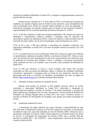 21
inscrição de estudantes habilitados ao Enade 2013, evitando os congestionamentos comuns ao
período final de inscrição.
Destaca-se que o período de 11 a 28 de junho de 2013 é reservado para inscrições de
estudantes em situação irregular junto ao Enade de anos anteriores, cujos desempenhos não
serão considerados para cálculo do conceito Enade atribuído ao curso de graduação. A
inscrição de estudantes em situação irregular junto ao Enade de anos anteriores também é
responsabilidade da IES, conforme disposição da Portaria Normativa nº. 6/2013.
2.2.3) A IES deve informar os dados dos estudantes habilitados: CPF, número da carteira de
identidade e, especialmente, endereço completo e atualizado, além da indicação das
necessidades especiais de atendimento (físico, visual e/ou auditivo) e dados escolares (ano de
conclusão do ensino médio, ano de início da graduação e turno de frequência ao curso).
2.2.4) Se for o caso, a IES deve informar a inexistência de estudantes concluintes e/ou
ingressantes habilitados ao Enade 2013, por meio do próprio sistema de inscrição, até o dia
16/08/2013.
2.2.5) A conclusão de novo curso avaliado pelo Enade 2013, que possa sugerir novo diploma
ou apostilamento a diploma já expedido, habilita o concluinte ao Enade 2013. Trata-se, nesse
caso, de conclusão de curso de graduação em que houve aproveitamento de créditos de curso
de graduação já concluído pelo estudante. Assim, o estudante é novamente caracterizado
como concluinte de curso a ser avaliado e, por essa razão, reúne condições de habilitação ao
Enade 2013.
2.2.6) As IES que oferecem os cursos a serem avaliados pelo Enade 2013 deverão
encaminhar ao Inep, nos termos da legislação vigente, o cadastro dos estudantes habilitados
(concluintes, ingressantes e irregulares junto ao Enade de anos anteriores). Somente serão
processadas pelo Inep as inscrições de estudantes encaminhadas por meio da página da
Internet http://enade.inep.gov.br, conforme instruções deste Manual.
2.3) Alterações de dados cadastrais de estudante inscrito
Durante cada período de inscrição as IES poderão inscrever, alterar ou excluir
concluintes e ingressantes habilitados ao Enade 2013, observados a adequação da
caracterização do estudante e período de inscrição. É de grande importância a correção dos
dados cadastrais dos estudantes, pois só assim será possível a correta emissão do Relatório de
Estudantes em Situação Regular junto ao Enade 2013, bem como o histórico escolar e a
consulta ao Boletim de Desempenho do Estudante, para aqueles que tenham participado do
Exame.
2.4) Atualização cadastral de cursos
A atualização dos dados cadastrais dos cursos ofertados é responsabilidade de cada
IES. Para tanto é indispensável solicitar ao PI da IES, sempre que necessário, as atualizações
dos dados de cada curso, que serão realizadas por meio do Sistema e-MEC. Destaca-se que as
atualizações realizadas no Sistema e-MEC estarão disponíveis no Sistema Enade com atraso
de um dia. A postergação das atualizações do Sistema e-MEC para o período final das
inscrições ao Enade 2013 – dia 16/08/2013 – pode comprometer o processo de inscrição ao
Exame no âmbito da IES.
 