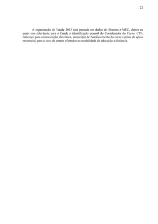 22
A organização do Enade 2013 está pautada em dados do Sistema e-MEC, dentre os
quais tem relevância para o Enade a identificação pessoal do Coordenador do Curso, CPF,
endereço para comunicação eletrônica, município de funcionamento do curso e pólos de apoio
presencial, para o caso de cursos ofertados na modalidade de educação a distância.
 