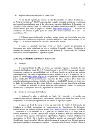 24
2.9) Registro da regularidade junto ao Enade 2013
As IES devem registrar, no histórico escolar do estudante, nos termos do artigo 33-G
da Portaria Normativa nº. 40/2007, em sua atual redação, a situação regular do componente
curricular obrigatório Enade, a partir das informações constantes da Relação de Estudantes em
Situação Regular junto ao Enade 2013. O acesso ao citado relatório é restrito à IES e realizado
exclusivamente por meio da página da Internet http://portal.inep.gov.br. O Relatório de
Estudantes em Situação Regular junto ao Enade 2013 estará disponível até o dia 17 de
dezembro de 2013.
A IES deve prestar informação, a qualquer tempo, sempre que demandada, acerca da
regularidade do estudante no componente curricular obrigatório Enade, nos termos do § 6º do
artigo 33-G da Portaria Normativa nº. 40/2007, em sua atual redação.
O acesso ao resultado individual obtido no Enade é restrito ao concluinte ou
ingressante que tenha participado da prova, conforme legislação vigente. Condicionar a
emissão do histórico escolar à apresentação do Boletim de Desempenho do Estudante
constitui-se em descumprimento à legislação vigente.
3) Das responsabilidades e atribuições do estudante
3.1) Inscrição
É responsabilidade da IES, nos termos da legislação vigente, a inscrição de todo
estudante habilitado ao Enade 2013. A Portaria Normativa nº. 40/2007, em sua atual redação,
imputa aos estudantes a responsabilidade pela verificação da própria inscrição, por meio de
consulta pública a ser viabilizada pelo Inep durante o período de 20 a 30 de agosto de 2013 –
página da Internet http://portal.inep.gov.br. Os problemas identificados na própria inscrição
para o Enade 2013 devem ser informados à IES até o dia 30 de agosto de 2013, prazo final
para alterações nas inscrições de estudantes habilitados ao Enade 2013. Devem ser observados
os dados de identificação da IES, curso, diploma conferido, área de abrangência no Enade
2013, localidade de aplicação de prova, além dos dados pessoais – nome, documento de
identificação e condição de inscrição (ingressante ou concluinte).
3.2) Cartão de Informação do Estudante
As informações sobre a habilitação ao Enade 2013, inscrição e orientação para
resposta ao Questionário do Estudante, assim como o conhecimento do local de prova, devem
ser prestadas ao estudante pela própria IES, nos termos da legislação vigente.
O acesso ao local de prova e opção de impressão do Cartão de Informação do
Estudante é atividade sequenciada ao preenchimento do Questionário do Estudante,
exclusivamente por meio da página da Internet http://portal.inep.gov.br, durante o período de
22 de outubro a 24 de novembro de 2013, por força do disposto no § 1º do artigo 33-K da
Portaria Normativa nº. 40/2007, em sua atual redação. A impressão do Cartão de Informação
do Estudante não é requisito imprescindível à participação na prova, porém o estudante deve
comparecer, no local, dia e horário especificados, munido de documento oficial de
identificação (com fotografia). Não será admitido acesso à prova em local diferente daquele
determinado pelo Inep, nem tampouco após as 13 horas (horário oficial de Brasília). Não será
 