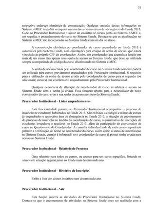 31
respectivo endereço eletrônico de comunicação. Qualquer omissão dessas informações no
Sistema e-MEC impedirá o enquadramento do curso nas áreas de abrangência do Enade 2013.
Cabe ao Procurador Institucional o ajuste do cadastro de cursos junto ao Sistema e-MEC e,
em seguida, o enquadramento do curso no Sistema Enade. Destaca-se que as atualizações no
Sistema e-MEC são incorporadas ao Sistema Enade com um dia de atraso.
A comunicação eletrônica ao coordenador de curso enquadrado no Enade 2013 é
automática pelo Sistema Enade, com orientações para criação de senha de acesso, que estará
vinculada ao próprio CPF do coordenador. Assim, um coordenador que acumula a função em
mais de um curso terá apenas uma senha de acesso ao Sistema Enade, que deve ser utilizada
sempre acompanhada do código do curso discriminado no Sistema e-MEC.
A senha de acesso criada pelo coordenador de curso no Sistema Enade somente poderá
ser utilizada para cursos previamente enquadrados pelo Procurador Institucional. O requisito
para a utilização da senha de acesso criada pelo coordenador de curso para o segundo (ou
adicionais) curso(s) que coordena é o enquadramento pelo Procurador Institucional.
Qualquer ocorrência de alteração de coordenador de curso inviabiliza o acesso ao
Sistema Enade com a senha já criada. Essa situação aponta para a necessidade do novo
coordenador de curso criar a sua senha de acesso por meio do Sistema Enade.
Procurador Institucional – Listar enquadramentos
Esta funcionalidade permite ao Procurador Institucional acompanhar o processo de
inscrição de estudantes habilitados ao Enade 2013. São exibidos os códigos e nomes de cursos
já enquadrados e respectiva área de abrangência no Enade 2013, a situação de encerramento
do processo de inscrição no âmbito da coordenação de curso, o quantitativo de inscrições de
estudantes irregulares e regulares no Enade 2013, além da participação do coordenador de
curso no Questionário do Coordenador. A consulta individualizada de cada curso enquadrado
permite a verificação do nome do coordenador do curso, assim como o status de autenticação
no Sistema Enade, quando é informado se o coordenador de curso já possui senha criada para
acesso ao Sistema Enade.
Procurador Institucional – Relatório de Presença
Gera relatório para todos os cursos, ou apenas para um curso específico, listando os
alunos em situação regular junto ao Enade num determinado ano.
Procurador Institucional – Histórico de Inscrições
Exibe a lista dos alunos inscritos num determinado ano.
Procurador Institucional – Sair
Esta função encerra as atividades do Procurador Institucional no Sistema Enade.
Destaca-se que o encerramento de atividades no Sistema Enade deve ser realizado com a
 