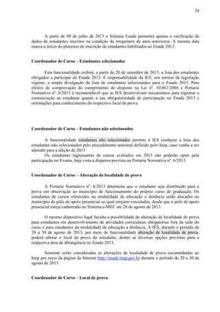 34
A partir de 09 de julho de 2013 o Sistema Enade permitirá apenas a verificação de
dados de estudantes inscritos na condição de irregulares de anos anteriores. A mesma data
marca o início do processo de inscrição de estudantes habilitados ao Enade 2013.
Coordenador de Curso – Estudantes selecionados
Esta funcionalidade exibirá, a partir de 20 de setembro de 2013, a lista dos estudantes
obrigados a participar do Enade 2013. É responsabilidade da IES, nos termos da legislação
vigente, a ampla divulgação da lista de estudantes selecionados para o Enade 2013. Para
efeitos de comprovação do cumprimento do disposto na Lei nº. 10.861/2004 e Portaria
Normativa nº. 6/2013 é recomendável que as IES desenvolvam mecanismos para registrar a
comunicação ao estudante quanto a sua obrigatoriedade de participação no Enade 2013 e
orientações para conhecimento do respectivo local de prova.
Coordenador de Curso – Estudantes não selecionados
A funcionalidade estudantes não selecionados permite à IES conhecer a lista dos
estudantes não selecionados pelo procedimento amostral definido pelo Inep, caso venha a ser
adotado para a edição de 2013
Os estudantes ingressantes de cursos avaliados em 2013 não poderão optar pela
participação no Exame, haja vista a dispensa prevista na Portaria Normativa nº. 6/2013.
Coordenador de Curso – Alteração de localidade de prova
A Portaria Normativa nº. 6/2013 determina que o estudante seja distribuído para a
prova em observação ao município de funcionamento do próprio curso de graduação. Os
estudantes de cursos oferecidos na modalidade de educação a distância serão alocados no
município do pólo de apoio presencial ao qual estejam vinculados, desde que o pólo de apoio
presencial esteja cadastrado no Sistema e-MEC até 28 de agosto de 2013.
O mesmo dispositivo legal faculta a possibilidade de alteração de localidade de prova
para estudantes em desenvolvimento de atividades curriculares obrigatórias fora da sede do
curso e para estudantes da modalidade de educação a distância. A IES, durante o período de
20 a 30 de agosto de 2013, por meio da funcionalidade alteração de localidade de prova,
poderá alterar o local de prova do estudante, dentre as diversas opções previstas para a
respectiva área de abrangência no Enade 2013.
Somente serão consideradas as alterações de localidade de prova encaminhadas ao
Inep por meio da página da Internet http://enade.inep.gov.br durante o período de 20 a 30 de
agosto de 2013.
Coordenador de Curso – Local de prova
 