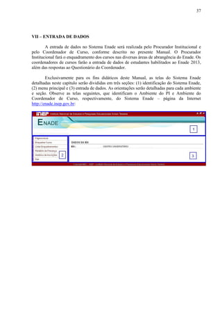 37
VII – ENTRADA DE DADOS
A entrada de dados no Sistema Enade será realizada pelo Procurador Institucional e
pelo Coordenador de Curso, conforme descrito no presente Manual. O Procurador
Institucional fará o enquadramento dos cursos nas diversas áreas de abrangência do Enade. Os
coordenadores de cursos farão a entrada de dados de estudantes habilitados ao Enade 2013,
além das respostas ao Questionário do Coordenador.
Exclusivamente para os fins didáticos deste Manual, as telas do Sistema Enade
detalhadas neste capítulo serão divididas em três seções: (1) identificação do Sistema Enade,
(2) menu principal e (3) entrada de dados. As orientações serão detalhadas para cada ambiente
e seção. Observe as telas seguintes, que identificam o Ambiente do PI e Ambiente do
Coordenador de Curso, respectivamente, do Sistema Enade – página da Internet
http://enade.inep.gov.br:
 