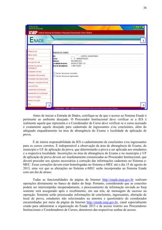 38
Antes de iniciar a Entrada de Dados, certifique-se de que o acesso ao Sistema Enade é
pertinente ao ambiente desejado. O Procurador Institucional deve verificar se a IES é
realmente aquela que representa e o Coordenador de Curso deve verificar se o curso acessado
é exatamente aquele desejado para cadastrado de ingressantes e/ou concluintes, além do
adequado enquadramento na área de abrangência do Exame e localidade de aplicação de
prova.
É de inteira responsabilidade da IES o cadastramento de concluintes e/ou ingressantes
para os cursos corretos. É indispensável a observação da área de abrangência do Exame, do
município e UF de aplicação da prova, que determinarão a prova a ser aplicada aos estudantes
e a respectiva localidade. Incorreções na área de abrangência do Exame e no município e UF
de aplicação de prova devem ser imediatamente comunicadas ao Procurador Institucional, que
deverá proceder aos ajustes necessários à correção das informações cadastrais no Sistema e-
MEC. Essas correções devem estar homologadas no Sistema e-MEC até o dia 15 de agosto de
2013, uma vez que as alterações no Sistema e-MEC serão incorporadas ao Sistema Enade
com um dia de atraso.
Todas as funcionalidades da página da Internet http://enade.inep.gov.br realizam
operações diretamente no banco de dados do Inep. Portanto, considerando que as conexões
podem ser interrompidas inesperadamente, o processamento da informação enviada ao Inep
somente será assegurado após o recebimento, em sua tela, de mensagem de sucesso na
operação. Somente serão processadas informações de concluintes, ingressantes, alteração de
local de prova, estudantes não selecionados na amostra e questionário do coordenador
encaminhadas por meio da página da Internet http://enade.inep.gov.br, canal especialmente
criado para administrar a organização do Enade 2013 e de acesso restrito aos Procuradores
Institucionais e Coordenadores de Cursos, detentores das respectivas senhas de acesso.
1
2 3
 
