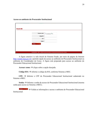 39
Acesso ao ambiente do Procurador Institucional
A figura anterior é a tela inicial do Sistema Enade, por meio da página da Internet
http://enade.inep.gov.br e permite opção de acesso ao ambiente do Procurador Institucional ou
ambiente do Coordenador de Curso. A figura está preparada para acesso ao ambiente do
Procurador Educacional Institucional.
Acessar como:  clique sobre a opção desejada.
Código IES:  informe o código da IES, conforme Sistema e-MEC.
CPF:  Informe o CPF do Procurador Educacional Institucional cadastrado no
Sistema e-MEC.
Senha:  Informe a senha de acesso do Procurador Educacional Institucional (mesma
senha para acesso ao Sistema e-MEC).
 Valida as informações e acessa o ambiente do Procurador Educacional
Institucional.
 