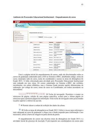 41
Ambiente do Procurador Educacional Institucional – Enquadramento de curso
Esta é a página inicial do enquadramento de cursos, onde são discriminados todos os
cursos de graduação cadastrados para a IES no Sistema e-MEC, detalhando código, nome do
curso, município sede do curso, nome do coordenador e acesso às áreas de abrangência do
Enade 2013. A linha selecionada para atividade pelo Procurador Educacional Institucional
será realçada em tom cinza. Os cursos cadastrados no Sistema e-MEC são exibidos,
inicialmente, em ordem alfabética, mas o Sistema Enade permite opções diferenciadas de
ordenação: por código do curso, nome do curso ou Coordenador, em ordem ascendente ou
descendente.
 Teclas de navegação. Permitem o avanço ou
retrocesso de página, seleção de uma página específica, avanço para a última página ou
retrocesso para a primeira página de informação. Estas teclas de navegação estão posicionadas
na parte superior e inferior da sua tela.
 Permite alterar a ordem de exibição dos dados da coluna.
 Exibe as áreas de abrangência no Enade 2013. Utilize o mouse para selecionar a
mais adequada ao curso de graduação e clique com o botão esquerdo para confirmação. Caso
necessário, utilize a barra de rolagem na parte direita da janela.
O enquadramento de cursos nas diversas áreas de abrangência do Enade 2013 é a
atividade inicial do processo de inscrição. É pré-requisito aos coordenadores de cursos para
 