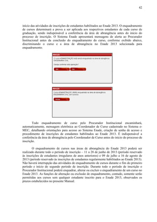 42
início das atividades de inscrições de estudantes habilitados ao Enade 2013. O enquadramento
de cursos determinará a prova a ser aplicada aos respectivos estudantes de cada curso de
graduação, sendo indispensável a conferência da área de abrangência antes do início do
processo de inscrição. O Sistema Enade apresentará mensagens de alerta ao Procurador
Institucional antes da conclusão do enquadramento do curso, conforme exibido abaixo,
discriminando o curso e a área de abrangência no Enade 2013 selecionada para
enquadramento.
Todo enquadramento de curso pelo Procurador Institucional encaminhará,
automaticamente, mensagem eletrônica ao Coordenador de Curso cadastrado no Sistema e-
MEC, detalhando orientações para acesso ao Sistema Enade, criação de senha de acesso e
procedimento de inscrições de estudantes habilitados ao Enade 2013. É indispensável a
conferência da área de abrangência pelo Coordenador de Curso antes do início do processo de
inscrição.
O enquadramento de cursos nas áreas de abrangência do Enade 2013 poderá ser
realizado durante todo o período de inscrição – 11 a 28 de junho de 2013 (período reservado
às inscrições de estudantes irregulares de anos anteriores) e 09 de julho a 16 de agosto de
2013 (período reservado às inscrições de estudantes regularmente habilitados ao Enade 2013).
Não haverá interrupção das atividades de enquadramento de cursos durante o fim do primeiro
período e início do segundo período de inscrição. Durante todo o período de inscrição o
Procurador Institucional poderá enquadrar, alterar ou excluir o enquadramento de um curso no
Enade 2013. As funções de alteração ou exclusão de enquadramento, contudo, somente serão
permitidas aos cursos sem qualquer estudante inscrito para o Enade 2013, observados os
prazos estabelecidos no presente Manual.
 