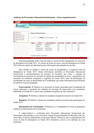 43
Ambiente do Procurador Educacional Institucional – Listar enquadramentos
Esta funcionalidade exibe a lista de todos os cursos da IES enquadrados em uma área
de abrangência do Enade 2013. As colunas de nome do curso e área de abrangência no Enade
2013 oferecem opções de ordenamento das informações apresentadas em sua tela.
São exibidos os códigos e nomes de cursos já enquadrados e a respectiva área de
abrangência no Enade 2013. Outras informações permitem ao Procurador Educacional
Institucional o acompanhamento do processo de inscrição, tais como: a situação de
encerramento do processo de inscrição no âmbito da coordenação de curso, o quantitativo de
inscrições de estudantes irregulares e regulares no Enade 2013, além da participação do
coordenador de curso no Questionário do Coordenador, que reúne informações para definição
do perfil do curso de graduação.
Encerramento  Informa se as inscrições já foram encerradas pelo Coordenador de
Curso, indicando a conclusão dos trabalhos de inscrição de ingressantes e/ou concluintes
habilitados ao Enade 2013, assim como estudantes irregulares de anos anteriores.
Irregulares  Informa o número de estudantes irregulares inscritos no Enade 2013.
Regulares  Informa o número de estudantes regulares inscritos para participação no
Enade 2013.
Questionário do Coordenador  Informa se o Coordenador de Curso já apresentou
respostas ao Questionário do Coordenador.
É imprescindível a verificação pelo Procurador Educacional Institucional das
informações apresentadas e, caso necessário, adoção de procedimentos às alterações cabíveis,
observados os prazos estabelecidos no presente Manual. Destaca-se que o enquadramento do
curso na área de abrangência no Enade 2013 determina a prova a ser aplicada aos seus
estudantes.
 