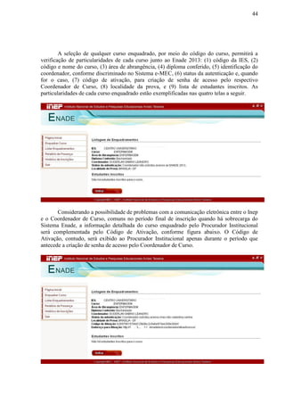 44
A seleção de qualquer curso enquadrado, por meio do código do curso, permitirá a
verificação de particularidades de cada curso junto ao Enade 2013: (1) código da IES, (2)
código e nome do curso, (3) área de abrangência, (4) diploma conferido, (5) identificação do
coordenador, conforme discriminado no Sistema e-MEC, (6) status da autenticação e, quando
for o caso, (7) código de ativação, para criação de senha de acesso pelo respectivo
Coordenador de Curso, (8) localidade da prova, e (9) lista de estudantes inscritos. As
particularidades de cada curso enquadrado estão exemplificadas nas quatro telas a seguir.
Considerando a possibilidade de problemas com a comunicação eletrônica entre o Inep
e o Coordenador de Curso, comuns no período final de inscrição quando há sobrecarga do
Sistema Enade, a informação detalhada do curso enquadrado pelo Procurador Institucional
será complementada pelo Código de Ativação, conforme figura abaixo. O Código de
Ativação, contudo, será exibido ao Procurador Institucional apenas durante o período que
antecede a criação de senha de acesso pelo Coordenador de Curso.
 
