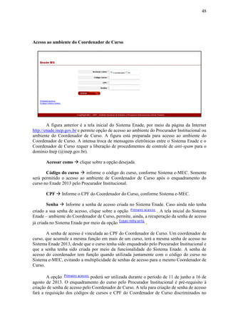 48
Acesso ao ambiente do Coordenador de Curso
A figura anterior é a tela inicial do Sistema Enade, por meio da página da Internet
http://enade.inep.gov.br e permite opção de acesso ao ambiente do Procurador Institucional ou
ambiente do Coordenador de Curso. A figura está preparada para acesso ao ambiente do
Coordenador de Curso. A intensa troca de mensagens eletrônicas entre o Sistema Enade e o
Coordenador de Curso requer a liberação de procedimentos de controle de anti-spam para o
domínio Inep (@inep.gov.br).
Acessar como  clique sobre a opção desejada.
Código do curso  informe o código do curso, conforme Sistema e-MEC. Somente
será permitido o acesso ao ambiente de Coordenador de Curso após o enquadramento do
curso no Enade 2013 pelo Procurador Institucional.
CPF  Informe o CPF do Coordenador do Curso, conforme Sistema e-MEC.
Senha  Informe a senha de acesso criada no Sistema Enade. Caso ainda não tenha
criado a sua senha de acesso, clique sobre a opção . A tela inicial do Sistema
Enade – ambiente do Coordenador de Curso, permite, ainda, a recuperação da senha de acesso
já criada no Sistema Enade por meio da opção .
A senha de acesso é vinculada ao CPF do Coordenador de Curso. Um coordenador de
curso, que acumule a mesma função em mais de um curso, terá a mesma senha de acesso no
Sistema Enade 2013, desde que o curso tenha sido enquadrado pelo Procurador Institucional e
que a senha tenha sido criada por meio da funcionalidade do Sistema Enade. A senha de
acesso do coordenador tem função quando utilizada juntamente com o código do curso no
Sistema e-MEC, evitando a multiplicidade de senhas de acesso para o mesmo Coordenador de
Curso.
A opção poderá ser utilizada durante o período de 11 de junho a 16 de
agosto de 2013. O enquadramento do curso pelo Procurador Institucional é pré-requisito à
criação de senha de acesso pelo Coordenador de Curso. A tela para criação de senha de acesso
fará a requisição dos códigos de cursos e CPF do Coordenador de Curso discriminados no
 