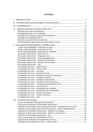 SUMÁRIO
I – APRESENTAÇÃO ....................................................................................................................7
II – INFORMAÇÕES GERAIS SOBRE O ENADE EM 2013......................................................9
III – CRONOGRAMA ..................................................................................................................10
IV – OPERACIONALIZAÇÃO DO ENADE 2013 .....................................................................12
Definição das áreas de abrangência .....................................................................................12
Enquadramento dos cursos avaliados ..................................................................................12
Inscrição de concluintes e ingressantes habilitados .............................................................13
Alteração de localidade de prova .........................................................................................15
Respostas ao questionário do estudante...............................................................................16
Preenchimento do questionário do coordenador de curso....................................................16
V – DAS RESPONSABILIDADES E ATRIBUIÇÕES...............................................................17
1) Das responsabilidades e atribuições do Inep ...................................................................17
2) Das responsabilidades e atribuições da IES.....................................................................18
3) Das responsabilidades e atribuições do estudante ...........................................................24
Procurador Institucional – Página inicial .............................................................................30
Procurador Institucional – Enquadrar curso.........................................................................30
Procurador Institucional – Listar enquadramentos ..............................................................31
Procurador Institucional – Relatório de Presença ................................................................31
Procurador Institucional – Histórico de Inscrições ..............................................................31
Procurador Institucional – Sair.............................................................................................31
Coordenador de Curso – Página inicial................................................................................32
Coordenador de Curso – Alterar senha................................................................................32
Coordenador de Curso – Inscrição.......................................................................................32
Coordenador de Curso – Inscrição em lote..........................................................................32
Coordenador de Curso – Solicitar inscrição de estrangeiros ...............................................33
Coordenador de Curso – Estudantes inscritos......................................................................33
Coordenador de Curso – Estudantes selecionados...............................................................34
Coordenador de Curso – Estudantes não selecionados........................................................34
Coordenador de Curso – Alteração de localidade de prova.................................................34
Coordenador de Curso – Local de prova..............................................................................34
Coordenador de Curso – Questionário do estudante............................................................35
Coordenador de Curso – Questionário do Coordenador......................................................35
Coordenador de Curso – Encerrar inscrições.......................................................................35
Coordenador de Curso – Reabrir inscrições.........................................................................36
Coordenador de Curso – Sair...............................................................................................36
VII – ENTRADA DE DADOS .....................................................................................................37
Acesso ao ambiente do Procurador Institucional.................................................................39
Tela inicial do ambiente do Procurador Institucional ..........................................................40
Ambiente do Procurador Educacional Institucional – Enquadramento de curso.................41
Ambiente do Procurador Educacional Institucional – Listar enquadramentos....................43
Ambiente do Procurador Institucional – Relatório de Presença ..........................................46
Ambiente do Procurador Institucional – Histórico de Inscrições ........................................46
Ambiente do Procurador Institucional – Sair.......................................................................47
Acesso ao ambiente do Coordenador de Curso....................................................................48
Tela inicial do ambiente do Coordenador de Curso.............................................................50
Ambiente do Coordenador de Curso – Alterar senha ..........................................................52
 