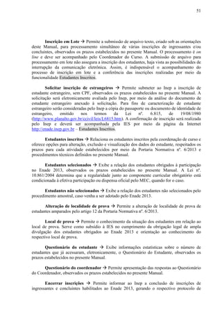 51
Inscrição em Lote  Permite a submissão de arquivo texto, criado sob as orientações
deste Manual, para processamento simultâneo de várias inscrições de ingressantes e/ou
concluintes, observados os prazos estabelecidos no presente Manual. O processamento é on
line e deve ser acompanhado pelo Coordenador do Curso. A submissão de arquivo para
processamento em lote não assegura a inscrição dos estudantes, haja vista as possibilidades de
interrupção da comunicação eletrônica. Assim, é indispensável o acompanhamento do
processo de inscrição em lote e a conferência das inscrições realizadas por meio da
funcionalidade Estudantes Inscritos.
Solicitar inscrição de estrangeiros  Permite submeter ao Inep a inscrição de
estudante estrangeiro, sem CPF, observados os prazos estabelecidos no presente Manual. A
solicitação será eletronicamente avaliada pelo Inep, por meio da análise do documento de
estudante estrangeiro anexado à solicitação. Para fins de caracterização de estudante
estrangeiro serão consideradas pelo Inep a cópia do passaporte ou documento de identidade de
estrangeiro, emitido nos termos da Lei nº. 6.815, de 19/08/1980
(http://www.planalto.gov.br/ccivil/leis/L6815.htm). A confirmação de inscrição será realizada
pelo Inep e deverá ser acompanhada pela IES por meio da página da Internet
http://enade.inep.gov.br – Estudantes Inscritos.
Estudantes inscritos  Relaciona os estudantes inscritos pela coordenação de curso e
oferece opções para alteração, exclusão e visualização dos dados do estudante, respeitados os
prazos para cada atividade estabelecidos por meio da Portaria Normativa nº. 6/2013 e
procedimentos técnicos definidos no presente Manual.
Estudantes selecionados  Exibe a relação dos estudantes obrigados à participação
no Enade 2013, observados os prazos estabelecidos no presente Manual. A Lei nº.
10.861/2004 determina que a regularidade junto ao componente curricular obrigatório está
condicionada à efetiva participação ou dispensa oficial pelo MEC, quando for o caso.
Estudantes não selecionados  Exibe a relação dos estudantes não selecionados pelo
procedimento amostral, caso venha a ser adotado pelo Enade 2013.
Alteração de localidade de prova  Permite a alteração de localidade de prova de
estudantes amparados pelo artigo 12 da Portaria Normativa nº. 6/2013.
Local de prova  Permite o conhecimento da situação dos estudantes em relação ao
local de prova. Serve como subsídio à IES no cumprimento da obrigação legal de ampla
divulgação dos estudantes obrigados ao Enade 2013 e orientação ao conhecimento do
respectivo local de prova.
Questionário do estudante  Exibe informações estatísticas sobre o número de
estudantes que já acessaram, eletronicamente, o Questionário do Estudante, observados os
prazos estabelecidos no presente Manual.
Questionário do coordenador  Permite apresentação das respostas ao Questionário
do Coordenador, observados os prazos estabelecidos no presente Manual.
Encerrar inscrições  Permite informar ao Inep a conclusão de inscrições de
ingressantes e concluintes habilitados ao Enade 2013, gerando o respectivo protocolo de
 