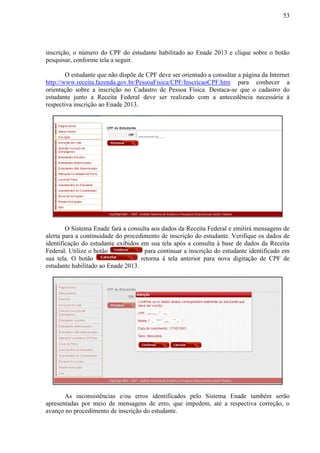 53
inscrição, o número do CPF do estudante habilitado ao Enade 2013 e clique sobre o botão
pesquisar, conforme tela a seguir.
O estudante que não dispõe de CPF deve ser orientado a consultar a página da Internet
http://www.receita.fazenda.gov.br/PessoaFisica/CPF/InscricaoCPF.htm para conhecer a
orientação sobre a inscrição no Cadastro de Pessoa Física. Destaca-se que o cadastro do
estudante junto a Receita Federal deve ser realizado com a antecedência necessária à
respectiva inscrição ao Enade 2013.
O Sistema Enade fará a consulta aos dados da Receita Federal e emitirá mensagens de
alerta para a continuidade do procedimento de inscrição do estudante. Verifique os dados de
identificação do estudante exibidos em sua tela após a consulta à base de dados da Receita
Federal. Utilize o botão para continuar a inscrição do estudante identificado em
sua tela. O botão retorna à tela anterior para nova digitação de CPF de
estudante habilitado ao Enade 2013.
As inconsistências e/ou erros identificados pelo Sistema Enade também serão
apresentadas por meio de mensagens de erro, que impedem, até a respectiva correção, o
avanço no procedimento de inscrição do estudante.
 