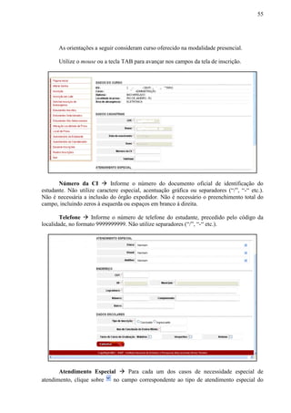55
As orientações a seguir consideram curso oferecido na modalidade presencial.
Utilize o mouse ou a tecla TAB para avançar nos campos da tela de inscrição.
Número da CI  Informe o número do documento oficial de identificação do
estudante. Não utilize caractere especial, acentuação gráfica ou separadores (“/”, “-“ etc.).
Não é necessária a inclusão do órgão expedidor. Não é necessário o preenchimento total do
campo, incluindo zeros à esquerda ou espaços em branco à direita.
Telefone  Informe o número de telefone do estudante, precedido pelo código da
localidade, no formato 9999999999. Não utilize separadores (“/”, “-“ etc.).
Atendimento Especial  Para cada um dos casos de necessidade especial de
atendimento, clique sobre no campo correspondente ao tipo de atendimento especial do
 