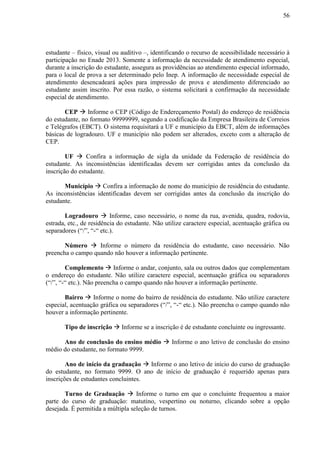 56
estudante – físico, visual ou auditivo –, identificando o recurso de acessibilidade necessário à
participação no Enade 2013. Somente a informação da necessidade de atendimento especial,
durante a inscrição do estudante, assegura as providências ao atendimento especial informado,
para o local de prova a ser determinado pelo Inep. A informação de necessidade especial de
atendimento desencadeará ações para impressão de prova e atendimento diferenciado ao
estudante assim inscrito. Por essa razão, o sistema solicitará a confirmação da necessidade
especial de atendimento.
CEP  Informe o CEP (Código de Endereçamento Postal) do endereço de residência
do estudante, no formato 99999999, segundo a codificação da Empresa Brasileira de Correios
e Telégrafos (EBCT). O sistema requisitará a UF e município da EBCT, além de informações
básicas de logradouro. UF e município não podem ser alterados, exceto com a alteração de
CEP.
UF  Confira a informação de sigla da unidade da Federação de residência do
estudante. As inconsistências identificadas devem ser corrigidas antes da conclusão da
inscrição do estudante.
Município  Confira a informação de nome do município de residência do estudante.
As inconsistências identificadas devem ser corrigidas antes da conclusão da inscrição do
estudante.
Logradouro  Informe, caso necessário, o nome da rua, avenida, quadra, rodovia,
estrada, etc., de residência do estudante. Não utilize caractere especial, acentuação gráfica ou
separadores (“/”, “-“ etc.).
Número  Informe o número da residência do estudante, caso necessário. Não
preencha o campo quando não houver a informação pertinente.
Complemento  Informe o andar, conjunto, sala ou outros dados que complementam
o endereço do estudante. Não utilize caractere especial, acentuação gráfica ou separadores
(“/”, “-“ etc.). Não preencha o campo quando não houver a informação pertinente.
Bairro  Informe o nome do bairro de residência do estudante. Não utilize caractere
especial, acentuação gráfica ou separadores (“/”, “-“ etc.). Não preencha o campo quando não
houver a informação pertinente.
Tipo de inscrição  Informe se a inscrição é de estudante concluinte ou ingressante.
Ano de conclusão do ensino médio  Informe o ano letivo de conclusão do ensino
médio do estudante, no formato 9999.
Ano de início da graduação  Informe o ano letivo de início do curso de graduação
do estudante, no formato 9999. O ano de início de graduação é requerido apenas para
inscrições de estudantes concluintes.
Turno de Graduação  Informe o turno em que o concluinte frequentou a maior
parte do curso de graduação: matutino, vespertino ou noturno, clicando sobre a opção
desejada. É permitida a múltipla seleção de turnos.
 