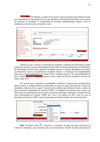 57
 Submete os dados de inscrição ao processamento pelo Sistema Enade,
que responderá com mensagens de erro, que impedem a efetivação da inscrição, ou de sucesso
na inscrição do estudante. A confirmação de inscrição individualizada exibirá a lista de
estudantes já inscritos para o respectivo curso.
Destaca-se que o sucesso na inscrição do estudante é indicado por mensagem na parte
superior da sua tela. A parte intermediária da tela exibe, de forma permanente, as informações
de identificação de IES, curso, diploma, localidade de prova e área de abrangência no Exame,
que determina a prova a ser aplicada ao estudante inscrito. A verificação da compatibilidade
entre curso, área de abrangência no Enade 2013 e estudante inscrito é de responsabilidade da
IES. O botão permite à IES a cópia da lista de estudantes inscritos em
arquivo tipo XLS.
No caso de curso oferecido na modalidade a distância, o processo de inscrição difere
apenas quanto à obrigatoriedade de informação do pólo de apoio presencial de vínculo do
estudante, exibida na tela a seguir. Somente serão exibidos pelo Sistema Enade, os pólos de
apoio presencial cadastrados no Sistema e-MEC. O estudante será alocado para a prova em
observação ao município do pólo de apoio presencial informado. Quaisquer correções devem
estar homologadas no Sistema e-MEC até o dia 15 de agosto de 2013, uma vez que as
alterações no Sistema e-MEC serão incorporadas ao Sistema Enade com um dia de atraso.
Pólo  Clique sobre e selecione o município do pólo de apoio presencial de
vínculo do estudante, cuja inscrição está em processamento. O pólo de apoio presencial do
 