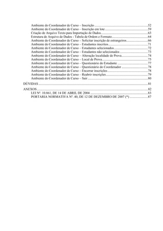 Ambiente do Coordenador de Curso – Inscrição .................................................................52
Ambiente do Coordenador de Curso – Inscrição em lote ....................................................59
Criação de Arquivo Texto para Importação de Dados.........................................................63
Estrutura de Arquivo de Dados - Tabela de Ordem e Formato............................................64
Ambiente do Coordenador de Curso – Solicitar inscrição de estrangeiros..........................66
Ambiente do Coordenador de Curso – Estudantes inscritos................................................71
Ambiente do Coordenador de Curso – Estudantes selecionados.........................................72
Ambiente do Coordenador de Curso – Estudantes não selecionados ..................................73
Ambiente do Coordenador de Curso – Alteração localidade de Prova................................74
Ambiente do Coordenador de Curso – Local de Prova........................................................75
Ambiente do Coordenador de Curso – Questionário do Estudante .....................................77
Ambiente do Coordenador de Curso – Questionário do Coordenador ................................78
Ambiente do Coordenador de Curso – Encerrar inscrições.................................................78
Ambiente do Coordenador de Curso – Reabrir inscrições...................................................79
Ambiente do Coordenador de Curso – Sair .........................................................................80
DÚVIDAS .....................................................................................................................................81
ANEXOS.......................................................................................................................................82
LEI Nº. 10.861, DE 14 DE ABRIL DE 2004 ......................................................................83
PORTARIA NORMATIVA Nº. 40, DE 12 DE DEZEMBRO DE 2007 (*) ......................87
 
