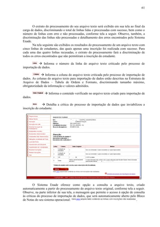 61
O extrato do processamento do seu arquivo texto será exibido em sua tela ao final da
carga de dados, discriminando o total de linhas lidas e processadas com sucesso, bem como o
número de linhas com erro e não processadas, conforme tela a seguir. Observe, também, a
discriminação das linhas não processadas e detalhamento dos erros encontrados pelo Sistema
Enade.
Na tela seguinte são exibidos os resultados do processamento de um arquivo texto com
cinco linhas de estudantes, das quais apenas uma inscrição foi realizada com sucesso. Para
cada uma das quatro linhas recusadas, o extrato do processamento fará a discriminação de
todos os erros encontrados que não permitiram a inscrição do estudante.
 Informa o número da linha do arquivo texto criticado pelo processo de
importação de dados.
 Informa a coluna do arquivo texto criticada pelo processo de importação de
dados. As colunas do arquivo texto para importação de dados estão descritas na Estrutura de
Arquivo de Dados – Tabela de Ordem e Formato, discriminando tamanho máximo,
obrigatoriedade da informação e valores admitidos.
 Informa o conteúdo verificado no arquivo texto criado para importação de
dados.
 Detalha a crítica do processo de importação de dados que inviabilizou a
inscrição do estudante.
O Sistema Enade oferece como opção a consulta a arquivo texto, criado
automaticamente a partir do processamento do arquivo texto original, conforme tela a seguir.
Observe, na parte inferior de sua tela, a mensagem que permite o acesso à opção de consulta
às críticas do processo de importação de dados, que será automaticamente aberto pelo Bloco
de Notas do seu sistema operacional: .
 