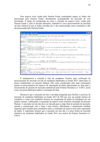 62
Esse arquivo texto criado pelo Sistema Enade contemplará apenas as linhas não
processadas pelo Sistema Enade, devidamente acompanhadas da descrição do erro
encontrado. É opção da coordenação de curso a correção no arquivo texto, criado pelo
Sistema Enade e, após as devidas alterações, submetê-lo a novo processamento de inscrição
em lote. Destaca-se que as linhas iniciadas por # são caracterizadas como comentário e não
são processadas pelo Sistema Enade.
É indispensável a consulta à lista de estudantes inscritos para verificação do
processamento de inscrição em lote de estudantes habilitados ao Enade 2013, observados os
prazos estabelecidos no presente Manual. Não serão consideradas pelo Inep reclamações
quanto ao processamento de arquivos de importação de dados apresentadas ao Inep após o
encerramento do período de inscrição estabelecido pela Portaria Normativa nº. 6/2013, assim
como sem prazo hábil para análise e orientação do Inep.
Destaca-se que a inscrição em lote é atividade preparada para facilitar o processo de
inscrição de estudantes habilitados ao Enade 2013 de IES que tem um grande número de
estudantes e conta com condições técnicas de recuperação de dados de estudantes em seu
próprio sistema, viabilizando a construção de arquivo texto conforme orientação do presente
Manual. A inscrição em lote não deve ser deixada para a etapa final do período de inscrição,
quando a comunicação com o Inep é mais intensa, dificultando o atendimento imediato
requerido pela situação para orientações sobre a construção de arquivo texto para importação
de dados. É importante lembrar que a inscrição em lote não é a única forma de inscrição
eletrônica de estudantes habilitados ao Enade 2013, nos termos da Portaria Normativa nº.
6/2013.
 
