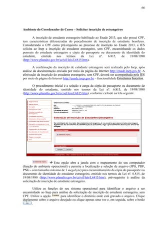66
Ambiente do Coordenador de Curso – Solicitar inscrição de estrangeiros
A inscrição de estudante estrangeiro habilitado ao Enade 2013, que não possui CPF,
tem características diferenciadas do procedimento de inscrição de estudante brasileiro.
Considerando o CPF como pré-requisito ao processo de inscrição no Enade 2013, a IES
solicita ao Inep a inscrição do estudante estrangeiro, sem CPF, encaminhando os dados
pessoais do estudante estrangeiro e cópia do passaporte ou documento de identidade do
estudante, emitido nos termos da Lei nº. 6.815, de 19/08/1980
(http://www.planalto.gov.br/ccivil/leis/L6815.htm).
A confirmação da inscrição de estudante estrangeiro será realizada pelo Inep, após
análise da documentação enviada por meio da página da Internet http://enade.inep.gov.br. A
efetivação da inscrição do estudante estrangeiro, sem CPF, deverá ser acompanhada pela IES
por meio da página da Internet http://enade.inep.gov.br – funcionalidade Estudantes Inscritos.
O procedimento inicial é a seleção e carga da cópia do passaporte ou documento de
identidade do estudante, emitido nos termos da Lei nº. 6.815, de 19/08/1980
(http://www.planalto.gov.br/ccivil/leis/L6815.htm), conforme exibido na tela seguinte.
 Esta opção abre a janela com o mapeamento do seu computador
(função do ambiente operacional) e permite a localização e seleção de arquivo (JPG, PDF,
PNG - com tamanho máximo de 1 megabyte) para encaminhamento da cópia do passaporte ou
documento de identidade do estudante estrangeiro, emitido nos termos da Lei nº. 6.815, de
19/08/1980 (http://www.planalto.gov.br/ccivil/leis/L6815.htm), pré-requisito à análise da
solicitação de inscrição de estudante estrangeiro.
Utilize as funções do seu sistema operacional para identificar o arquivo a ser
encaminhado ao Inep para análise da solicitação de inscrição de estudante estrangeiro, sem
CPF. Utilize a opção para identificar o diretório onde está gravado o arquivo. Clique
duplamente sobre o arquivo desejado ou clique apenas uma vez e, em seguida, sobre o botão
.
 