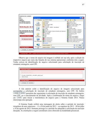 67
Observe que o nome do arquivo de imagem é exibido em sua tela, após a seleção do
respectivo arquivo por meio das funções do seu sistema operacional, conforme tela a seguir.
Tenha certeza da identificação do arquivo selecionado para solicitação de inscrição de
estudante estrangeiro, sem CPF.
A tela anterior exibe a identificação do arquivo de imagem selecionado para
acompanhar a solicitação de inscrição de estudante estrangeiro, sem CPF. Os botões
permitem dar seguimento à solicitação de inscrição de estudante estrangeiro,
sem CPF, ou o cancelamento da atividade. Após a confirmação do nome do arquivo, clique
em para iniciar a transferência do arquivo para o Sistema Enade 2013. Nunca
interrompa esta operação.
O Sistema Enade exibirá uma mensagem de alerta sobre o período de inscrição:
irregulares de anos anteriores – 11 a 28 de junho de 2013 – ou regulares de 2013 – 09 de julho
a 16 de agosto de 2013. Somente prossiga se o período for adequado à solicitação da inscrição
desejada. As orientações a seguir consideram curso oferecido na modalidade presencial.
 