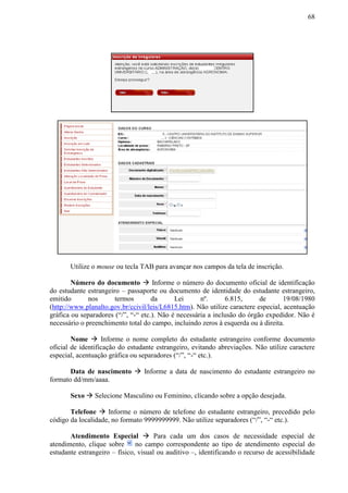 68
Utilize o mouse ou tecla TAB para avançar nos campos da tela de inscrição.
Número do documento  Informe o número do documento oficial de identificação
do estudante estrangeiro – passaporte ou documento de identidade do estudante estrangeiro,
emitido nos termos da Lei nº. 6.815, de 19/08/1980
(http://www.planalto.gov.br/ccivil/leis/L6815.htm). Não utilize caractere especial, acentuação
gráfica ou separadores (“/”, “-“ etc.). Não é necessária a inclusão do órgão expedidor. Não é
necessário o preenchimento total do campo, incluindo zeros à esquerda ou à direita.
Nome  Informe o nome completo do estudante estrangeiro conforme documento
oficial de identificação do estudante estrangeiro, evitando abreviações. Não utilize caractere
especial, acentuação gráfica ou separadores (“/”, “-“ etc.).
Data de nascimento  Informe a data de nascimento do estudante estrangeiro no
formato dd/mm/aaaa.
Sexo  Selecione Masculino ou Feminino, clicando sobre a opção desejada.
Telefone  Informe o número de telefone do estudante estrangeiro, precedido pelo
código da localidade, no formato 9999999999. Não utilize separadores (“/”, “-“ etc.).
Atendimento Especial  Para cada um dos casos de necessidade especial de
atendimento, clique sobre no campo correspondente ao tipo de atendimento especial do
estudante estrangeiro – físico, visual ou auditivo –, identificando o recurso de acessibilidade
 