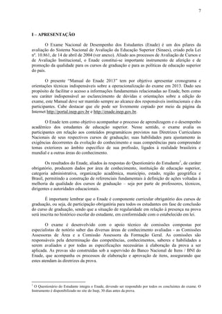 7
I – APRESENTAÇÃO
O Exame Nacional de Desempenho dos Estudantes (Enade) é um dos pilares da
avaliação do Sistema Nacional de Avaliação da Educação Superior (Sinaes), criado pela Lei
nº. 10.861, de 14 de abril de 2004 (ver anexo). Aliado aos processos de Avaliação de Cursos e
de Avaliação Institucional, o Enade constitui-se importante instrumento de aferição e de
promoção da qualidade para os cursos de graduação e para as políticas de educação superior
do país.
O presente “Manual do Enade 2013” tem por objetivo apresentar cronograma e
orientações técnicas indispensáveis sobre a operacionalização do exame em 2013. Dado seu
propósito de facilitar o acesso a informações fundamentais relacionadas ao Enade, bem como
seu caráter indispensável ao esclarecimento de dúvidas e orientações sobre a edição do
exame, este Manual deve ser mantido sempre ao alcance dos responsáveis institucionais e dos
participantes. Cabe destacar que ele pode ser livremente copiado por meio da página da
Internet http://portal.inep.gov.br e http://enade.inep.gov.br.
O Enade tem como objetivo acompanhar o processo de aprendizagem e o desempenho
acadêmico dos estudantes de educação superior. Nesse sentido, o exame avalia os
participantes em relação aos conteúdos programáticos previstos nas Diretrizes Curriculares
Nacionais de seus respectivos cursos de graduação; suas habilidades para ajustamento às
exigências decorrentes da evolução do conhecimento e suas competências para compreender
temas exteriores ao âmbito específico de sua profissão, ligados à realidade brasileira e
mundial e a outras áreas do conhecimento.
Os resultados do Enade, aliados às respostas do Questionário do Estudante1
, de caráter
obrigatório, produzem dados por área de conhecimento, instituição de educação superior,
categoria administrativa, organização acadêmica, município, estado, região geográfica e
Brasil, permitindo a construção de referenciais fundamentais à definição de ações voltadas à
melhoria da qualidade dos cursos de graduação – seja por parte de professores, técnicos,
dirigentes e autoridades educacionais.
É importante lembrar que o Enade é componente curricular obrigatório dos cursos de
graduação, ou seja, de participação obrigatória para todos os estudantes em fase de conclusão
do curso de graduação, sendo que a situação de regularidade em relação à presença na prova
será inscrita no histórico escolar do estudante, em conformidade com o estabelecido em lei.
O exame é desenvolvido com o apoio técnico de comissões compostas por
especialistas de notório saber das diversas áreas de conhecimento avaliadas - as Comissões
Assessoras de Área e a Comissão Assessora da Formação Geral. As comissões são
responsáveis pela determinação das competências, conhecimentos, saberes e habilidades a
serem avaliados e por todas as especificações necessárias à elaboração da prova a ser
aplicada. As provas são construídas sob a supervisão do Banco Nacional de Itens / BNI do
Enade, que acompanha os processos de elaboração e aprovação de itens, assegurando que
estes atendam às diretrizes da prova.
1
O Questionário do Estudante integra o Enade, devendo ser respondido por todos os concluintes do exame. O
Instrumento é disponibilizado no site do Inep, 30 dias antes da prova.
 
