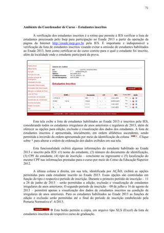 71
Ambiente do Coordenador de Curso – Estudantes inscritos
A verificação dos estudantes inscritos é a rotina que permite à IES verificar a lista de
estudantes processada pelo Inep para participação no Enade 2013 a partir da operação da
página da Internet http://enade.inep.gov.br pela IES. É importante e indispensável a
verificação da lista de estudantes inscritos visando evitar a omissão de estudantes habilitados
ao Enade 2013, bem como certificar-se do curso correto para o qual o estudante foi inscrito,
além da localidade onde o estudante participará da prova.
Esta tela exibe a lista de estudantes habilitados ao Enade 2013 e inscritos pela IES,
considerando todos os estudantes irregulares de anos anteriores e regulares de 2013, além de
oferecer as opções para edição, exclusão e visualização dos dados dos estudantes. A lista de
estudantes inscritos é apresentada, inicialmente, em ordem alfabética ascendente, sendo
permitida a inversão da ordem apresentada por meio da identificação da coluna . Clique
sobre para alterar a ordem de ordenação dos dados exibidos em sua tela.
Esta funcionalidade exibirá algumas informações do estudante habilitado ao Enade
2013 e inscrito pela IES: (1) nome do estudante, (2) número do documento de identificação,
(3) CPF do estudante, (4) tipo de inscrição – concluinte ou ingressante e (5) localização do
mesmo CPF nas informações prestadas para o curso por meio do Censo da Educação Superior
2012.
A última coluna à direita, em sua tela, identificada por AÇÃO, exibirá as opções
permitidas para cada estudante inscrito no Enade 2013. Essas opções são controladas em
função do tipo e respectivo período de inscrição. Durante o primeiro período de inscrição – 11
a 28 de junho de 2013 – serão permitidas a edição, exclusão e visualização de estudantes
irregulares de anos anteriores. O segundo período de inscrição – 09 de julho a 16 de agosto de
2013 – permitirá apenas a visualização dos dados de estudantes inscritos na condição de
irregulares de anos anteriores. Para os estudantes habilitados ao Enade 2013 as funções de
edição e exclusão serão permitidas até o final do período de inscrição estabelecido pela
Portaria Normativa nº. 6/2013.
 Este botão permite a cópia, em arquivo tipo XLS (Excel) da lista de
estudantes inscritos do respectivo curso de graduação.
Censo 2010
Sim
Sim
Não
Não
 
