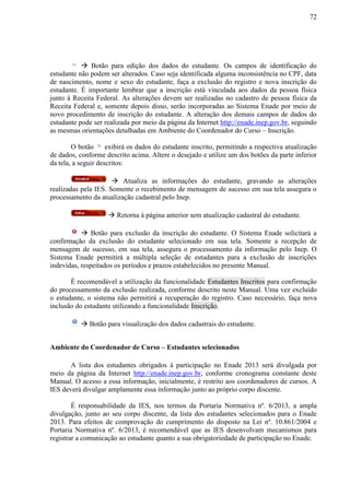 72
 Botão para edição dos dados do estudante. Os campos de identificação do
estudante não podem ser alterados. Caso seja identificada alguma inconsistência no CPF, data
de nascimento, nome e sexo do estudante, faça a exclusão do registro e nova inscrição do
estudante. É importante lembrar que a inscrição está vinculada aos dados da pessoa física
junto à Receita Federal. As alterações devem ser realizadas no cadastro de pessoa física da
Receita Federal e, somente depois disso, serão incorporadas ao Sistema Enade por meio de
novo procedimento de inscrição do estudante. A alteração dos demais campos de dados do
estudante pode ser realizada por meio da página da Internet http://enade.inep.gov.br, seguindo
as mesmas orientações detalhadas em Ambiente do Coordenador do Curso – Inscrição.
O botão exibirá os dados do estudante inscrito, permitindo a respectiva atualização
de dados, conforme descrito acima. Altere o desejado e utilize um dos botões da parte inferior
da tela, a seguir descritos:
 Atualiza as informações do estudante, gravando as alterações
realizadas pela IES. Somente o recebimento de mensagem de sucesso em sua tela assegura o
processamento da atualização cadastral pelo Inep.
 Retorna à página anterior sem atualização cadastral do estudante.
 Botão para exclusão da inscrição do estudante. O Sistema Enade solicitará a
confirmação da exclusão do estudante selecionado em sua tela. Somente a recepção de
mensagem de sucesso, em sua tela, assegura o processamento da informação pelo Inep. O
Sistema Enade permitirá a múltipla seleção de estudantes para a exclusão de inscrições
indevidas, respeitados os períodos e prazos estabelecidos no presente Manual.
É recomendável a utilização da funcionalidade Estudantes Inscritos para confirmação
do processamento da exclusão realizada, conforme descrito neste Manual. Uma vez excluído
o estudante, o sistema não permitirá a recuperação do registro. Caso necessário, faça nova
inclusão do estudante utilizando a funcionalidade Inscrição.
 Botão para visualização dos dados cadastrais do estudante.
Ambiente do Coordenador de Curso – Estudantes selecionados
A lista dos estudantes obrigados à participação no Enade 2013 será divulgada por
meio da página da Internet http://enade.inep.gov.br, conforme cronograma constante deste
Manual. O acesso a essa informação, inicialmente, é restrito aos coordenadores de cursos. A
IES deverá divulgar amplamente essa informação junto ao próprio corpo discente.
É responsabilidade da IES, nos termos da Portaria Normativa nº. 6/2013, a ampla
divulgação, junto ao seu corpo discente, da lista dos estudantes selecionados para o Enade
2013. Para efeitos de comprovação do cumprimento do disposto na Lei nº. 10.861/2004 e
Portaria Normativa nº. 6/2013, é recomendável que as IES desenvolvam mecanismos para
registrar a comunicação ao estudante quanto a sua obrigatoriedade de participação no Enade.
 