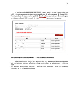 73
A funcionalidade Estudantes Selecionados exibirá, a partir do dia 20 de setembro de
2013, a lista de estudantes do curso de graduação que deverão participar do Enade 2013.
Permite, ainda, a cópia em arquivo tipo XLS (Excel) da lista de estudantes selecionados para
participação no Enade 2013 por meio do botão , conforme tela seguinte.
Ambiente do Coordenador de Curso – Estudantes não selecionados
Esta funcionalidade permite à IES conhecer a lista dos estudantes não selecionados
pelo procedimento amostral definido pelo Inep, caso venha a ser adotado para a edição de
2013.
Não havendo procedimento amostral, a funcionalidade apresenta a lista dos estudantes
irregulares, se for o caso, e ingressantes.
 