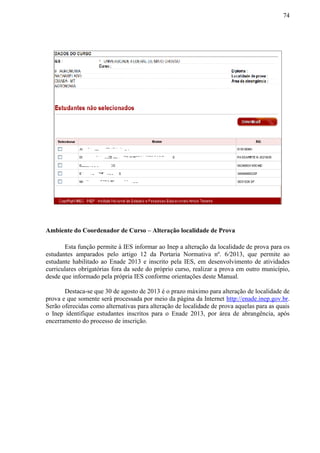 74
Ambiente do Coordenador de Curso – Alteração localidade de Prova
Esta função permite à IES informar ao Inep a alteração da localidade de prova para os
estudantes amparados pelo artigo 12 da Portaria Normativa nº. 6/2013, que permite ao
estudante habilitado ao Enade 2013 e inscrito pela IES, em desenvolvimento de atividades
curriculares obrigatórias fora da sede do próprio curso, realizar a prova em outro município,
desde que informado pela própria IES conforme orientações deste Manual.
Destaca-se que 30 de agosto de 2013 é o prazo máximo para alteração de localidade de
prova e que somente será processada por meio da página da Internet http://enade.inep.gov.br.
Serão oferecidas como alternativas para alteração de localidade de prova aquelas para as quais
o Inep identifique estudantes inscritos para o Enade 2013, por área de abrangência, após
encerramento do processo de inscrição.
 