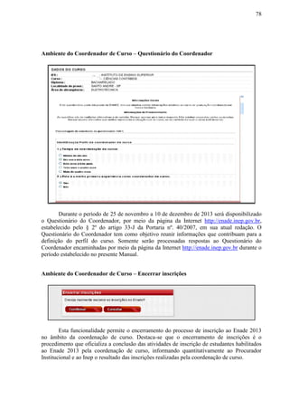 78
Ambiente do Coordenador de Curso – Questionário do Coordenador
Durante o período de 25 de novembro a 10 de dezembro de 2013 será disponibilizado
o Questionário do Coordenador, por meio da página da Internet http://enade.inep.gov.br,
estabelecido pelo § 2º do artigo 33-J da Portaria nº. 40/2007, em sua atual redação. O
Questionário do Coordenador tem como objetivo reunir informações que contribuam para a
definição do perfil do curso. Somente serão processadas respostas ao Questionário do
Coordenador encaminhadas por meio da página da Internet http://enade.inep.gov.br durante o
período estabelecido no presente Manual.
Ambiente do Coordenador de Curso – Encerrar inscrições
Esta funcionalidade permite o encerramento do processo de inscrição ao Enade 2013
no âmbito da coordenação de curso. Destaca-se que o encerramento de inscrições é o
procedimento que oficializa a conclusão das atividades de inscrição de estudantes habilitados
ao Enade 2013 pela coordenação de curso, informando quantitativamente ao Procurador
Institucional e ao Inep o resultado das inscrições realizadas pela coordenação de curso.
 