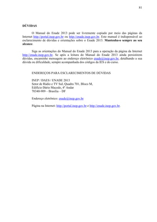 81
DÚVIDAS
O Manual do Enade 2013 pode ser livremente copiado por meio das páginas da
Internet http://portal.inep.gov.br ou http://enade.inep.gov.br. Este manual é indispensável ao
esclarecimento de dúvidas e orientações sobre o Enade 2013. Mantenha-o sempre ao seu
alcance.
Siga as orientações do Manual do Enade 2013 para a operação da página da Internet
http://enade.inep.gov.br. Se após a leitura do Manual do Enade 2013 ainda persistirem
dúvidas, encaminhe mensagem ao endereço eletrônico enade@inep.gov.br, detalhando a sua
dúvida ou dificuldade, sempre acompanhada dos códigos da IES e do curso.
ENDEREÇOS PARA ESCLARECIMENTOS DE DÚVIDAS
INEP / DAES / ENADE 2013
Setor de Rádio e TV Sul, Quadra 701, Bloco M,
Edifício Dário Macedo, 4º Andar
70340-909 – Brasília – DF
Endereço eletrônico: enade@inep.gov.br
Página na Internet: http://portal.inep.gov.br e http://enade.inep.gov.br.
 