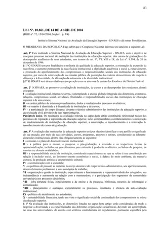 83
LEI Nº. 10.861, DE 14 DE ABRIL DE 2004
(DOU nº. 72, 15/04/2004, Seção 1, p. 3/4)
Institui o Sistema Nacional de Avaliação da Educação Superior - SINAES e dá outras Providências.
O PRESIDENTE DA REPÚBLICA Faço saber que o Congresso Nacional decreta e eu sanciono a seguinte Lei:
Art. 1º Fica instituído o Sistema Nacional de Avaliação da Educação Superior - SINAES, com o objetivo de
assegurar processo nacional de avaliação das instituições de educação superior, dos cursos de graduação e do
desempenho acadêmico de seus estudantes, nos termos do art. 9º, VI, VIII e IX, da Lei nº. 9.394, de 20 de
dezembro de 1996.
§ 1º O SINAES tem por finalidades a melhoria da qualidade da educação superior, a orientação da expansão da
sua oferta, o aumento permanente da sua eficácia institucional e efetividade acadêmica e social e, especialmente,
a promoção do aprofundamento dos compromissos e responsabilidades sociais das instituições de educação
superior, por meio da valorização de sua missão pública, da promoção dos valores democráticos, do respeito à
diferença e à diversidade, da afirmação da autonomia e da identidade institucional.
§ 2º O SINAES será desenvolvido em cooperação com os sistemas de ensino dos Estados e do Distrito Federal.
Art. 2º O SINAES, ao promover a avaliação de instituições, de cursos e de desempenho dos estudantes, deverá
assegurar:
I - avaliação institucional, interna e externa, contemplando a análise global e integrada das dimensões, estruturas,
relações, compromisso social, atividades, finalidades e responsabilidades sociais das instituições de educação
superior e de seus cursos;
II - o caráter público de todos os procedimentos, dados e resultados dos processos avaliativos;
III - o respeito à identidade e à diversidade de instituições e de cursos;
IV - a participação do corpo discente, docente e técnico administrativo das instituições de educação superior, e
da sociedade civil, por meio de suas representações.
Parágrafo único. Os resultados da avaliação referida no caput deste artigo constituirão referencial básico dos
processos de regulação e supervisão da educação superior, neles compreendidos o credenciamento e a renovação
de credenciamento de instituições de educação superior, a autorização, o reconhecimento e a renovação de
reconhecimento de cursos de graduação.
Art. 3º A avaliação das instituições de educação superior terá por objetivo identificar o seu perfil e o significado
de sua atuação, por meio de suas atividades, cursos, programas, projetos e setores, considerando as diferentes
dimensões institucionais, dentre elas obrigatoriamente as seguintes:
I - a missão e o plano de desenvolvimento institucional;
II - a política para o ensino, a pesquisa, a pós-graduação, a extensão e as respectivas formas de
operacionalização, incluídos os procedimentos para estímulo à produção acadêmica, as bolsas de pesquisa, de
monitoria e demais modalidades;
III - a responsabilidade social da instituição, considerada especialmente no que se refere à sua contribuição em
relação à inclusão social, ao desenvolvimento econômico e social, à defesa do meio ambiente, da memória
cultural, da produção artística e do patrimônio cultural;
IV - a comunicação com a sociedade;
V - as políticas de pessoal, as carreiras do corpo docente e do corpo técnico-administrativo, seu aperfeiçoamento,
desenvolvimento profissional e suas condições de trabalho;
VI - organização e gestão da instituição, especialmente o funcionamento e representatividade dos colegiados, sua
independência e autonomia na relação com a mantenedora, e a participação dos segmentos da comunidade
universitária nos processos decisórios;
VII - infra-estrutura física, especialmente a de ensino e de pesquisa, biblioteca, recursos de informação e
comunicação;
VIII - planejamento e avaliação, especialmente os processos, resultados e eficácia da auto-avaliação
institucional;
IX - políticas de atendimento aos estudantes;
X - sustentabilidade financeira, tendo em vista o significado social da continuidade dos compromissos na oferta
da educação superior.
§ 1º Na avaliação das instituições, as dimensões listadas no caput deste artigo serão consideradas de modo a
respeitar a diversidade e as especificidades das diferentes organizações acadêmicas, devendo ser contemplada,
no caso das universidades, de acordo com critérios estabelecidos em regulamento, pontuação específica pela
 