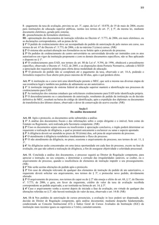 89
I - pagamento da taxa de avaliação, prevista no art. 3º, caput, da Lei nº. 10.870, de 19 de maio de 2004, exceto
para instituições de educação superior públicas, isentas nos termos do art. 3º, § 5º, da mesma lei, mediante
documento eletrônico, gerado pelo sistema;
II - preenchimento de formulário eletrônico;
III - apresentação dos documentos de instrução referidos no Decreto nº. 5.773, de 2006, em meio eletrônico, ou
as declarações correspondentes, sob as penas da lei.
§ 1º O pedido de credenciamento deve ser acompanhado do pedido de autorização de pelo menos um curso, nos
termos do art. 67 do Decreto nº. 5.773, de 2006, e de no máximo 5 (cinco) cursos. (NR)
§ 2º O sistema não aceitará alteração nos formulários ou no boleto após o protocolo do processo.
§ 3º Os pedidos de credenciamento de centro universitário ou universidade deverão ser instruídos com os atos
autorizativos em vigor da instituição proponente e com os demais documentos específicos, não se lhes aplicando
o disposto no § 1º.
§ 4º O credenciamento para EAD, nos termos do art. 80 da Lei nº. 9.394, de 1996, obedecerá a procedimento
específico, observado o Decreto nº. 5.622, de 2005, e as disposições desta Portaria Normativa, cabendo à SEED
a apreciação dos requisitos próprios para oferta dessa modalidade de educação.
§ 5º O protocolo do pedido não se completará até o pagamento da taxa, observado o art. 14-A, podendo o
formulário respectivo ficar aberto pelo prazo máximo de 60 dias, após o quê perderá efeito.
Art. 9º A instituição ou o curso terá uma identificação perante o MEC, que será a mesma nas diversas etapas de
sua existência legal e também nos pedidos de aditamento ao ato autorizativo.
§ 1º A instituição integrante do sistema federal de educação superior manterá a identificação nos processos de
credenciamento para EAD.
§ 2º As instituições dos sistemas estaduais que solicitarem credenciamento para EAD terão identificação própria.
§ 3º O descredenciamento ou o cancelamento da autorização, resultantes de pedido da instituição ou de decisão
definitiva do MEC, resultará na baixa do código de identificação, após a expedição dos diplomas ou documentos
de transferência dos últimos alunos, observado o dever de conservação do acervo escolar. (NR)
Seção I
Da análise documental
Art. 10. Após o protocolo, os documentos serão submetidos a análise.
§ 1º A análise dos documentos fiscais e das informações sobre o corpo dirigente e o imóvel, bem como do
Estatuto ou Regimento, será realizada pela Secretaria competente. (NR)
§ 2º Caso os documentos sejam omissos ou insuficientes à apreciação conclusiva, o órgão poderá determinar ao
requerente a realização de diligência, a qual se prestará unicamente a esclarecer ou sanar o aspecto apontado.
§ 3º A diligência deverá ser atendida no prazo de 30 (trinta) dias, sob pena de arquivamento do processo.
§ 4º O atendimento à diligência restabelece imediatamente o fluxo do processo.
§ 5º O não atendimento da diligência, no prazo, ocasiona o arquivamento do processo, nos termos do art. 11, §
3º.
§ 6º As diligências serão concentradas em uma única oportunidade em cada fase do processo, exceto na fase de
avaliação, em que não caberá a realização de diligência, a fim de assegurar objetividade e celeridade processual.
Art. 11. Concluída a análise dos documentos, o processo seguirá ao Diretor de Regulação competente, para
apreciar a instrução, no seu conjunto, e determinar a correção das irregularidades sanáveis, se couber, ou o
arquivamento do processo, quando a insuficiência de elementos de instrução impedir o seu prosseguimento.
(NR)
§ 1º Não serão aceitas alterações do pedido após o protocolo.
§ 2º Em caso de alteração relevante de qualquer dos elementos de instrução do pedido de ato autorizativo, o
requerente deverá solicitar seu arquivamento, nos termos do § 3º, e protocolar novo pedido, devidamente
alterado.
§ 3º O arquivamento do processo, nos termos do caput ou do § 2º não enseja o efeito do art. 68, § 1º, do Decreto
nº. 5.773, de 2006, e gera, em favor da requerente, crédito do valor da taxa de avaliação recolhida
correspondente ao pedido arquivado, a ser restituído na forma do art. 14, § 3º.
§ 4º Caso o arquivamento venha a ocorrer depois de iniciada a fase de avaliação, em virtude de qualquer das
alterações referidas no § 2º, não haverá restituição do valor da taxa, observado o art. 14-B. (NR)
Art. 11-A Nos pedidos de autorização de cursos presenciais, a avaliação in loco poderá ser dispensada, por
decisão do Diretor de Regulação competente, após análise documental, mediante despacho fundamentado,
condicionada ao Conceito Institucional (CI) e Índice Geral de Cursos Avaliados da Instituição (IGC) da
instituição mais recentes iguais ou superiores a 3 (três), cumulativamente.
 