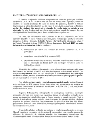 9
II – INFORMAÇÕES GERAIS SOBRE O ENADE EM 2013
O Enade é componente curricular obrigatório aos cursos de graduação, conforme
determina a Lei nº. 10.861, de 14 de abril de 2004. De acordo com a legislação, devem ser
inscritos no Exame estudantes de todos os cursos de graduação, durante o primeiro
(ingressantes) e último (concluintes) ano do curso. É importante destacar que no histórico
escolar do estudante fica registrada a situação de regularidade em relação a essa
obrigação. Ou seja, ficará atestada sua efetiva participação ou, quando for o caso, a dispensa
oficial pelo Ministério da Educação, na forma estabelecida em regulamento.
Em 2013, em conformidade com a Portaria nº 40/2007, republicada em 29 de
dezembro de 2010 e os ciclos avaliativos do Sinaes, serão avaliados pelo Enade, os estudantes
dos cursos do Ciclo 1 (Ciências da Saúde, Agrárias e Serviço Social), indicados no artigo 1º
da Portaria Normativa nº. 6, de 27/03/2013. Ficam dispensados do Enade 2013, portanto,
inclusive do processo de inscrição, os estudantes:
 matriculados em cursos não descritos na Portaria Normativa nº. 6, de
27/03/2013;
 que colarem grau até o dia 31 de agosto de 2013;
 oficialmente matriculados e cursando atividades curriculares fora do Brasil, na
data de realização do Enade 2013, em instituição conveniada com sua
instituição de origem.
A inscrição dos estudantes – ingressantes e concluintes - dos cursos convocados para o
Enade deverá ser realizada pelas IES, com atenção aos prazos indicados neste Manual. Com
relação aos ingressantes, tendo em vista a legislação, as IES devem zelar para que sejam
inscritos no exame, embora os mesmos fiquem dispensados de participação na prova a
ser aplicada em 24 de novembro de 2013.
Com relação aos ingressantes e concluintes em situação irregular junto ao Enade de
anos anteriores, as IES também devem inscrevê-los para regularização da situação do
componente curricular (art. 8º da Portaria Normativa nº. 6, de 27/03/2013), com atenção para
a especificidade do prazo.
As provas do Enade 2013 serão aplicadas por instituição ou consórcio de instituições
contratado pelo Inep, com comprovada capacidade técnica em aplicação e avaliação, e que
atenda aos requisitos estabelecidos para o Exame segundo o modelo proposto. Todo o
material de aplicação de provas, inclusive cartão de resposta das questões objetivas e folha de
respostas das questões discursivas, será armazenado por período de seis anos, haja vista a
periodicidade trienal do Enade estabelecida pela legislação vigente e a manutenção histórica
de duas aplicações de prova.
A legislação aplicável ao Enade, que sustenta as exigências estabelecidas no presente
Manual, encontra-se em anexo a este documento. É recomendável a sua consulta por parte dos
dirigentes de instituições de educação superior, dos procuradores institucionais, dos
coordenadores de cursos e dos estudantes, para dirimir eventuais dúvidas sobre o exame.
 