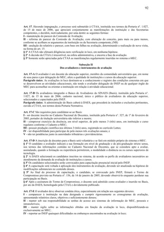92
Art. 17. Havendo impugnação, o processo será submetido à CTAA, instituída nos termos da Portaria nº. 1.027,
de 15 de maio de 2006, que apreciará conjuntamente as manifestações da instituição e das Secretarias
competentes, e decidirá, motivadamente, por uma dentre as seguintes formas:
I - manutenção do parecer da Comissão de Avaliação;
II - reforma do parecer da Comissão de Avaliação, com alteração do conceito, para mais ou para menos,
conforme se acolham os argumentos da instituição ou da Secretaria competente; (NR)
III - anulação do relatório e parecer, com base em falhas na avaliação, determinando a realização de nova visita,
na forma do art. 15.
§ 1º A CTAA não efetuará diligências nem verificação in loco, em nenhuma hipótese.
§ 2º A decisão da CTAA é irrecorrível, na esfera administrativa, e encerra a fase da avaliação.
§ 3º Somente serão apreciadas pela CTAA as manifestações regularmente inseridas no sistema e-MEC.
Subseção II
Dos avaliadores e instrumentos de avaliação
Art. 17-A O avaliador é um docente da educação superior, membro da comunidade universitária que, em nome
de seus pares e por delegação do MEC, afere a qualidade de instituições e cursos da educação superior.
Parágrafo único. As avaliações in loco destinam-se a conhecimento e registro das condições concretas em que
se desenvolvem as atividades educacionais, não tendo o avaliador delegação do INEP ou de qualquer órgão do
MEC para aconselhar ou orientar a instituição em relação à atividade educacional.
Art. 17-B Os avaliadores integrarão o Banco de Avaliadores do SINAES (Basis), instituído pela Portaria n°.
1.027, de 15 de maio de 2006, cadastro nacional, único e público de avaliadores da educação superior,
selecionados e capacitados pelo INEP.
Parágrafo único. A administração do Basis caberá à DAES, que procederá às inclusões e exclusões pertinentes,
ouvida a CTAA, nos termos desta Portaria Normativa.
Art. 17-C São requisitos para candidatar-se ao Basis:
I - ser docente inscrito no Cadastro Nacional de Docentes, instituído pela Portaria n°. 327, de 1º de fevereiro de
2005, portador de titulação universitária não inferior a mestre;
II - comprovar exercício da docência, em nível superior, de pelo menos 3 (três) anos, em instituição e curso
regulares conforme o Cadastro e-MEC;
III - possuir produção científica nos últimos 3 (três) anos, registrada no currículo Lattes;
IV - ter disponibilidade para participar de pelo menos três avaliações anuais; e
V - não ter pendências junto às autoridades tributárias e previdenciárias.
Art. 17-D A inscrição de docentes para o Basis será voluntária e se fará em módulo próprio do sistema e-MEC.
§ 1º O candidato a avaliador indicará a sua formação em nível de graduação e de pós-graduação stricto sensu,
nos termos das informações contidas no Cadastro Nacional de Docentes, que se considera apto a avaliar,
assinalando, quando a formação ou experiência permitirem, a modalidade a distância ou os cursos superiores de
tecnologia.
§ 2º A DAES selecionará os candidatos inscritos no sistema, de acordo os perfis de avaliadores necessários ao
atendimento da demanda de avaliação de instituições e cursos.
§ 3º Os candidatos selecionados serão convocados para capacitação presencial inicial pelo INEP.
§ 4º A capacitação será voltada à aplicação dos instrumentos de avaliação, devendo ser atualizada na hipótese de
modificações substanciais no conteúdo desses.
§ 5º Ao final do processo de capacitação, o candidato, se convocado pelo INEP, firmará o Termo de
Compromisso previsto na Portaria nº. 156, de 14 de janeiro de 2005, devendo observá-lo enquanto perdurar sua
participação no Basis.
§ 6º Após a assinatura do Termo de Compromisso, o docente será admitido como avaliador e inserido no Basis,
por ato da DAES, homologado pela CTAA e devidamente publicado.
Art. 17-E O avaliador deve observar conduta ética, especialmente em relação aos seguintes deveres:
I - comparecer à instituição na data designada e cumprir rigorosamente os cronogramas de avaliação,
apresentando relatórios claros, objetivos e suficientemente densos;
II - manter sob sua responsabilidade as senhas de acesso aos sistemas de informação do MEC, pessoais e
intransferíveis;
III - manter sigilo sobre as informações obtidas em função da avaliação in loco, disponibilizando-as
exclusivamente ao MEC;
IV - reportar ao INEP quaisquer dificuldades ou embaraços encontrados na avaliação in loco;
 