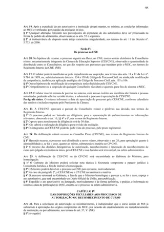 95
Art. 19. Após a expedição do ato autorizativo a instituição deverá manter, no mínimo, as condições informadas
ao MEC e verificadas por ocasião da avaliação in loco.
§ 1º Qualquer alteração relevante nos pressupostos de expedição do ato autorizativo deve ser processada na
forma de pedido de aditamento, observando-se os arts. 55 e seguintes.
§ 2º A inobservância do disposto neste artigo caracteriza irregularidade, nos termos do art. 11 do Decreto nº.
5.773, de 2006.
Seção IV
Do processo no CNE
Art. 20. Na hipótese de recurso, o processo seguirá seu fluxo, no CNE, com o sorteio eletrônico de Conselheiro
relator, necessariamente integrante da Câmara de Educação Superior (CES/CNE), observada a equanimidade de
distribuição entre os Conselheiros, no que diz respeito aos processos que tramitam pelo e-MEC, nos termos do
Regimento Interno do CNE. (NR)
Art. 21. O relator poderá manifestar-se pelo impedimento ou suspeição, nos termos dos arts. 18 a 21 da Lei nº.
9.784, de 1999, ou, subsidiariamente dos arts. 134 a 138 do Código de Processo Civil, ou ainda pela modificação
da competência, também por aplicação analógica do Código de Processo Civil, arts. 103 a 106.
§ 1º Outras hipóteses de modificação de competência serão decididas pela CES/CNE.
§ 2º O impedimento ou a suspeição de qualquer Conselheiro não altera o quorum, para fins do sistema e-MEC.
Art. 22. O relator inserirá minuta de parecer no sistema, com acesso restrito aos membros da Câmara e pessoas
autorizadas, podendo solicitar revisão técnica, e submeterá o processo à apreciação da CES/CNE.
Parágrafo único. O sistema informará a data de apreciação do processo pela CES/CNE, conforme calendário
das sessões e inclusão em pauta pelo Presidente da Câmara.
Art. 23. A CES/CNE apreciará o parecer do Conselheiro relator e proferirá sua decisão, nos termos do
Regimento Interno.
§ 1º O processo poderá ser baixado em diligência, para a apresentação de esclarecimentos ou informações
relevantes, observado o art. 10, §§ 4º a 6º, nos termos do Regimento Interno.
§ 2º O prazo para atendimento da diligência será de 30 dias.
§ 3º Não caberá a realização de diligência para revisão da avaliação.
§ 4º Os integrantes da CES/CNE poderão pedir vista do processo, pelo prazo regimental.
Art. 24. Da deliberação caberá recurso ao Conselho Pleno (CP/CNE), nos termos do Regimento Interno do
CNE.
§ 1º Havendo recurso, o processo será distribuído a novo relator, observado o art. 20, para apreciação quanto à
admissibilidade e, se for o caso, quanto ao mérito, submetendo a matéria ao CP/CNE.
§ 2º O recurso das decisões denegatórias de autorização, reconhecimento e renovação de reconhecimento de
curso será julgado em instância única, pela CES/CNE e sua decisão será irrecorrível, na esfera administrativa.
Art. 25. A deliberação da CES/CNE ou do CP/CNE será encaminhada ao Gabinete do Ministro, para
homologação.
§ 1º O Gabinete do Ministro poderá solicitar nota técnica à Secretaria competente e parecer jurídico à
Consultoria Jurídica, a fim de instruir a homologação.
§ 2º O Ministro poderá devolver o processo ao CNE para reexame, motivadamente.
§ 3º No caso do parágrafo 2º, a CES/CNE ou o CP/CNE reexaminará a matéria.
§ 4º O processo retornará ao Gabinete, a fim de que o Ministro homologue o parecer e, se for o caso, expeça o
ato autorizativo, que será encaminhado ao Diário Oficial da União, para publicação.
§ 5º Expedido o ato autorizativo ou denegado, motivadamente e de forma definitiva, o pedido, e informada no
sistema a data de publicação no DOU, encerra-se o processo na esfera administrativa.
CAPÍTULO IV
DAS DISPOSIÇÕES PECULIARES AOS PROCESSOS DE
AUTORIZAÇÃO OU RECONHECIMENTO DE CURSO
Art. 26. Para a solicitação de autorização ou reconhecimento, é indispensável que o curso conste de PDI já
submetido à apreciação dos órgãos competentes do MEC, por ocasião do credenciamento ou recredenciamento
da instituição, ou por aditamento, nos termos do art. 57, V. (NR)
§ 1º [revogado]
 
