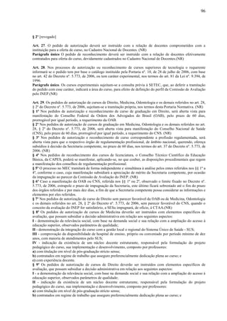 96
§ 2º [revogado]
Art. 27. O pedido de autorização deverá ser instruído com a relação de docentes comprometidos com a
instituição para a oferta de curso, no Cadastro Nacional de Docentes. (NR)
Parágrafo único O pedido de reconhecimento deverá ser instruído com a relação de docentes efetivamente
contratados para oferta do curso, devidamente cadastrados no Cadastro Nacional de Docentes.(NR)
Art. 28. Nos processos de autorização ou reconhecimento de cursos superiores de tecnologia o requerente
informará se o pedido tem por base o catálogo instituído pela Portaria nº. 10, de 28 de julho de 2006, com base
no art. 42 do Decreto nº. 5.773, de 2006, ou tem caráter experimental, nos termos do art. 81 da Lei nº. 9.394, de
1996.
Parágrafo único. Os cursos experimentais sujeitam-se a consulta prévia à SETEC, que, ao deferir a tramitação
do pedido com esse caráter, indicará a área do curso, para efeito de definição do perfil da Comissão de Avaliação
pelo INEP.(NR)
Art. 29. Os pedidos de autorização de cursos de Direito, Medicina, Odontologia e os demais referidos no art. 28,
§ 2º do Decreto nº. 5.773, de 2006, sujeitam-se a tramitação própria, nos termos desta Portaria Normativa. (NR)
§ 1º Nos pedidos de autorização e reconhecimento de curso de graduação em Direito, será aberta vista para
manifestação do Conselho Federal da Ordem dos Advogados do Brasil (OAB), pelo prazo de 60 dias,
prorrogável por igual período, a requerimento da OAB.
§ 2º Nos pedidos de autorização de cursos de graduação em Medicina, Odontologia e os demais referidos no art.
28, § 2º do Decreto nº. 5.773, de 2006, será aberta vista para manifestação do Conselho Nacional de Saúde
(CNS), pelo prazo de 60 dias, prorrogável por igual período, a requerimento do CNS. (NR)
§ 3º Nos pedidos de autorização e reconhecimento de curso correspondente a profissão regulamentada, será
aberta vista para que o respectivo órgão de regulamentação profissional, de âmbito nacional, querendo, ofereça
subsídios à decisão da Secretaria competente, no prazo de 60 dias, nos termos do art. 37 do Decreto nº. 5.773, de
2006. (NR)
§ 4º Nos pedidos de reconhecimento dos cursos de licenciatura, o Conselho Técnico Científico da Educação
Básica, da CAPES, poderá se manifestar, aplicando-se, no que couber, as disposições procedimentais que regem
a manifestação dos conselhos de regulamentação profissional.
§ 5º O processo no MEC tramitará de forma independente e simultânea à análise pelos entes referidos nos §§ 1º a
4º, conforme o caso, cuja manifestação subsidiará a apreciação de mérito da Secretaria competente, por ocasião
da impugnação ao parecer da Comissão de Avaliação do INEP. (NR)
§ 6º Caso a manifestação da OAB ou CNS, referida nos §§ 1º ou 2º, observado o limite fixado no Decreto nº.
5.773, de 2006, extrapole o prazo de impugnação da Secretaria, este último ficará sobrestado até o fim do prazo
dos órgãos referidos e por mais dez dias, a fim de que a Secretaria competente possa considerar as informações e
elementos por eles referidos.
§ 7º Nos pedidos de autorização de curso de Direito sem parecer favorável da OAB ou de Medicina, Odontologia
e os demais referidos no art. 28, § 2º do Decreto nº. 5.773, de 2006, sem parecer favorável do CNS, quando o
conceito da avaliação do INEP for satisfatório, a SESu impugnará, de ofício, à CTAA.(NR)
§ 8º Os pedidos de autorização de cursos de Medicina deverão ser instruídos com elementos específicos de
avaliação, que possam subsidiar a decisão administrativa em relação aos seguintes aspectos:
I - demonstração da relevância social, com base na demanda social e sua relação com a ampliação do acesso à
educação superior, observados parâmetros de qualidade;
II - demonstração da integração do curso com a gestão local e regional do Sistema Único de Saúde - SUS;
III - comprovação da disponibilidade de hospital de ensino, próprio ou conveniado por período mínimo de dez
anos, com maioria de atendimentos pelo SUS;
IV - indicação da existência de um núcleo docente estruturante, responsável pela formulação do projeto
pedagógico do curso, sua implementação e desenvolvimento, composto por professores:
a) com titulação em nível de pós-graduação stricto sensu;
b) contratados em regime de trabalho que assegure preferencialmente dedicação plena ao curso; e
c) com experiência docente.
§ 9º Os pedidos de autorização de cursos de Direito deverão ser instruídos com elementos específicos de
avaliação, que possam subsidiar a decisão administrativa em relação aos seguintes aspectos:
I - a demonstração da relevância social, com base na demanda social e sua relação com a ampliação do acesso à
educação superior, observados parâmetros de qualidade;
II - indicação da existência de um núcleo docente estruturante, responsável pela formulação do projeto
pedagógico do curso, sua implementação e desenvolvimento, composto por professores:
a) com titulação em nível de pós-graduação stricto sensu;
b) contratados em regime de trabalho que assegure preferencialmente dedicação plena ao curso; e
 