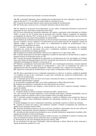 97
c) com experiência docente na instituição e em outras instituições.
Art. 30. A instituição informará a época estimada para reconhecimento do curso, aplicando a regra do art. 35,
caput, do Decreto nº. 5.773, de 2006, ao tempo fixado de conclusão do curso.
§ 1º A portaria de autorização indicará o prazo máximo para pedido de reconhecimento.
§ 2º Até 30 dias após o início do curso, a instituição informará a data da oferta efetiva.
Art. 31. Aplicam-se ao processo de reconhecimento, no que couber, as disposições pertinentes ao processo de
autorização de curso, observadas as disposições deste artigo.
§ 1º Os cursos oferecidos por instituições autônomas, não sujeitos a autorização, serão informados no Cadastro
e-MEC, no prazo de até 30 (trinta) dias da aprovação pelo Conselho Superior competente da instituição,
acompanhados do respectivo PPC, na forma do art. 61-C, e receberão código de identificação, que será utilizado
no reconhecimento e nas demais funcionalidades do cadastro.(NR)
§ 2º Na hipótese de insuficiência de documentos, na fase de instrução documental, a decisão de arquivamento do
processo, exaurido o recurso, implicará o reconhecimento do curso apenas para fim de expedição e registro de
diploma, vedado o ingresso de novos alunos, ou o indeferimento do pedido de reconhecimento, com a
determinação da transferência de alunos.
§ 3º A avaliação realizada por ocasião do reconhecimento do curso aferirá a permanência das condições
informadas por ocasião da autorização, bem como o atendimento satisfatório aos requisitos de qualidade
definidos no instrumento de avaliação apropriado.
§ 4º Na hipótese de avaliação insatisfatória, observar-se-á o disposto no § 2° deste artigo. (NR)
§ 5º À decisão desfavorável do Secretário competente ao pedido de autorização ou reconhecimento se seguirá a
abertura do prazo de 30 dias para recurso ao CNE.
§ 6º O recurso das decisões denegatórias de autorização ou reconhecimento de curso será julgado, em instância
única, pela Câmara de Educação Superior do CNE e sua decisão será irrecorrível, na esfera administrativa, sendo
submetida à homologação do Ministro, na forma do art. 25.
§ 7º Mantido o entendimento desfavorável pela CES/CNE, com a homologação ministerial, a decisão importará
indeferimento do pedido de autorização ou reconhecimento e, neste caso, de transferência dos alunos ou
deferimento para efeito de expedição de diplomas, vedado, em qualquer caso, o ingresso de novos alunos.
§ 8º Aplicam-se à renovação de reconhecimento, no que couber, as disposições relativas ao reconhecimento.
Art. 32. Após a autorização do curso, a instituição compromete-se a observar, no mínimo, o padrão de qualidade
e as condições em que se deu a autorização, as quais serão verificadas por ocasião do reconhecimento e das
renovações de reconhecimento.
§ 1º A instituição deverá afixar em local visível junto à Secretaria de alunos, as condições de oferta do curso,
informando especificamente o seguinte:
I - ato autorizativo expedido pelo MEC, com a data de publicação no Diário Oficial da União;
II - dirigentes da instituição e coordenador de curso efetivamente em exercício;
III - relação dos professores que integram o corpo docente do curso, com a respectiva formação, titulação e
regime de trabalho;
IV- matriz curricular do curso;
V - resultados obtidos nas últimas avaliações realizadas pelo MEC, quando houver;
VI - valor corrente dos encargos financeiros a serem assumidos pelos alunos, incluindo mensalidades, taxas de
matrícula e respectivos reajustes e todos os ônus incidentes sobre a atividade educacional.
§ 2º A instituição manterá em página eletrônica própria, e também na biblioteca, para consulta dos alunos ou
interessados, registro oficial devidamente atualizado das informações referidas no § 1º, além dos seguintes
elementos:
I - projeto pedagógico do curso e componentes curriculares, sua duração, requisitos e critérios de avaliação;
II - conjunto de normas que regem a vida acadêmica, incluídos o Estatuto ou Regimento que instruíram os
pedidos de ato autorizativo junto ao MEC;
III - descrição da biblioteca quanto ao seu acervo de livros e periódicos, relacionada à área do curso, política de
atualização e informatização, área física disponível e formas de acesso e utilização;
IV - descrição da infra-estrutura física destinada ao curso, incluindo laboratórios, equipamentos instalados, infra-
estrutura de informática e redes de informação.
§ 3º O edital de abertura do vestibular ou processo seletivo do curso, a ser publicado no mínimo 15 (quinze) dias
antes da realização da seleção, deverá conter pelo menos as seguintes informações:
I - denominação de cada curso abrangido pelo processo seletivo; (NR)
II - ato autorizativo de cada curso, informando a data de publicação no Diário Oficial da União, observado o
regime da autonomia, quando for o caso;
 