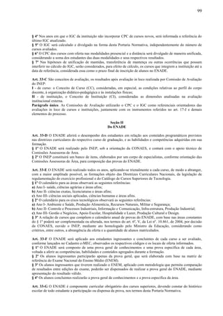 99
§ 4º Nos anos em que o IGC da instituição não incorporar CPC de cursos novos, será informada a referência do
último IGC atualizado.
§ 5º O IGC será calculado e divulgado na forma desta Portaria Normativa, independentemente do número de
cursos avaliados.
§ 6º O CPC dos cursos com oferta nas modalidades presencial e a distância será divulgado de maneira unificada,
considerando a soma dos estudantes das duas modalidades e seus respectivos resultados.
§ 7º Nas hipóteses de unificação de mantidas, transferência de mantença ou outras ocorrências que possam
interferir no cálculo do IGC, serão considerados, para efeito de cálculo, os cursos que integrem a instituição até a
data de referência, considerada essa como o prazo final de inscrição de alunos no ENADE.
Art. 33-C São conceitos de avaliação, os resultados após avaliação in loco realizada por Comissão de Avaliação
do INEP:
I - de curso: o Conceito de Curso (CC), consideradas, em especial, as condições relativas ao perfil do corpo
docente, à organização didático-pedagógica e às instalações físicas;
II - de instituição, o Conceito de Instituição (CI), consideradas as dimensões analisadas na avaliação
institucional externa.
Parágrafo único. As Comissões de Avaliação utilizarão o CPC e o IGC como referenciais orientadores das
avaliações in loco de cursos e instituições, juntamente com os instrumentos referidos no art. 17-J e demais
elementos do processo.
Seção II
Do ENADE
Art. 33-D O ENADE aferirá o desempenho dos estudantes em relação aos conteúdos programáticos previstos
nas diretrizes curriculares do respectivo curso de graduação, e as habilidades e competências adquiridas em sua
formação.
§ 1º O ENADE será realizado pelo INEP, sob a orientação da CONAES, e contará com o apoio técnico de
Comissões Assessoras de Área.
§ 2º O INEP constituirá um banco de itens, elaborados por um corpo de especialistas, conforme orientação das
Comissões Assessoras de Área, para composição das provas do ENADE.
Art. 33-E O ENADE será realizado todos os anos, aplicando-se trienalmente a cada curso, de modo a abranger,
com a maior amplitude possível, as formações objeto das Diretrizes Curriculares Nacionais, da legislação de
regulamentação do exercício profissional e do Catálogo de Cursos Superiores de Tecnologia.
§ 1º O calendário para as áreas observará as seguintes referências:
a) Ano I- saúde, ciências agrárias e áreas afins;
b) Ano II- ciências exatas, licenciaturas e áreas afins;
c) Ano III- ciências sociais aplicadas, ciências humanas e áreas afins.
§ 2º O calendário para os eixos tecnológicos observará as seguintes referências:
a) Ano I- Ambiente e Saúde, Produção Alimentícia, Recursos Naturais, Militar e Segurança;
b) Ano II- Controle e Processos Industriais, Informação e Comunicação, Infra-estrutura, Produção Industrial;
c) Ano III- Gestão e Negócios, Apoio Escolar, Hospitalidade e Lazer, Produção Cultural e Design.
§ 3º A relação de cursos que compõem o calendário anual de provas do ENADE, com base nas áreas constantes
do § 1º poderá ser complementada ou alterada, nos termos do art. 6º, V, da Lei nº. 10.861, de 2004, por decisão
da CONAES, ouvido o INEP, mediante ato homologado pelo Ministro da Educação, considerando como
critérios, entre outros, a abrangência da oferta e a quantidade de alunos matriculados.
Art. 33-F O ENADE será aplicado aos estudantes ingressantes e concluintes de cada curso a ser avaliado,
conforme lançados no Cadastro e-MEC, observados os respectivos códigos e os locais de oferta informados.
§ 1º O ENADE será composto de uma prova geral de conhecimentos e uma prova específica de cada área,
voltada a aferir as competências, habilidades e conteúdos agregados durante a formação.
§ 2º Os alunos ingressantes participarão apenas da prova geral, que será elaborada com base na matriz de
referência do Exame Nacional do Ensino Médio (ENEM).
§ 3º Os alunos ingressantes que tiverem realizado o ENEM, aplicado com metodologia que permita comparação
de resultados entre edições do exame, poderão ser dispensados de realizar a prova geral do ENADE, mediante
apresentação do resultado válido.
§ 4º Os alunos concluintes realizarão a prova geral de conhecimentos e a prova específica da área.
Art. 33-G O ENADE é componente curricular obrigatório dos cursos superiores, devendo constar do histórico
escolar de todo estudante a participação ou dispensa da prova, nos termos desta Portaria Normativa.
 