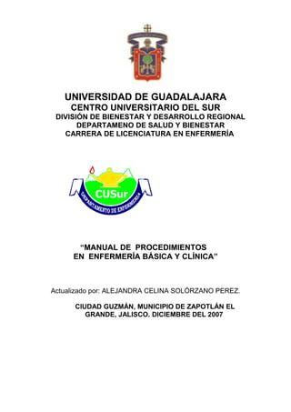 UNIVERSIDAD DE GUADALAJARA
     CENTRO UNIVERSITARIO DEL SUR
 DIVISIÓN DE BIENESTAR Y DESARROLLO REGIONAL
       DEPARTAMENO DE SALUD Y BIENESTAR
   CARRERA DE LICENCIATURA EN ENFERMERÍA




      “MANUAL DE PROCEDIMIENTOS
     EN ENFERMERÍA BÁSICA Y CLÍNICA”



Actualizado por: ALEJANDRA CELINA SOLÓRZANO PEREZ.

      CIUDAD GUZMÁN, MUNICIPIO DE ZAPOTLÁN EL
         GRANDE, JALISCO. DICIEMBRE DEL 2007
 