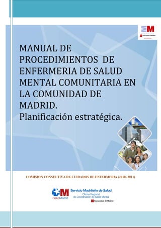 1
MANUAL DE
PROCEDIMIENTOS DE
ENFERMERIA DE SALUD
MENTAL COMUNITARIA EN
LA COMUNIDAD DE
MADRID.
Planificación estratégica.
COMISION CONSULTIVA DE CUIDADOS DE ENFERMERIA (2010- 2011)
 