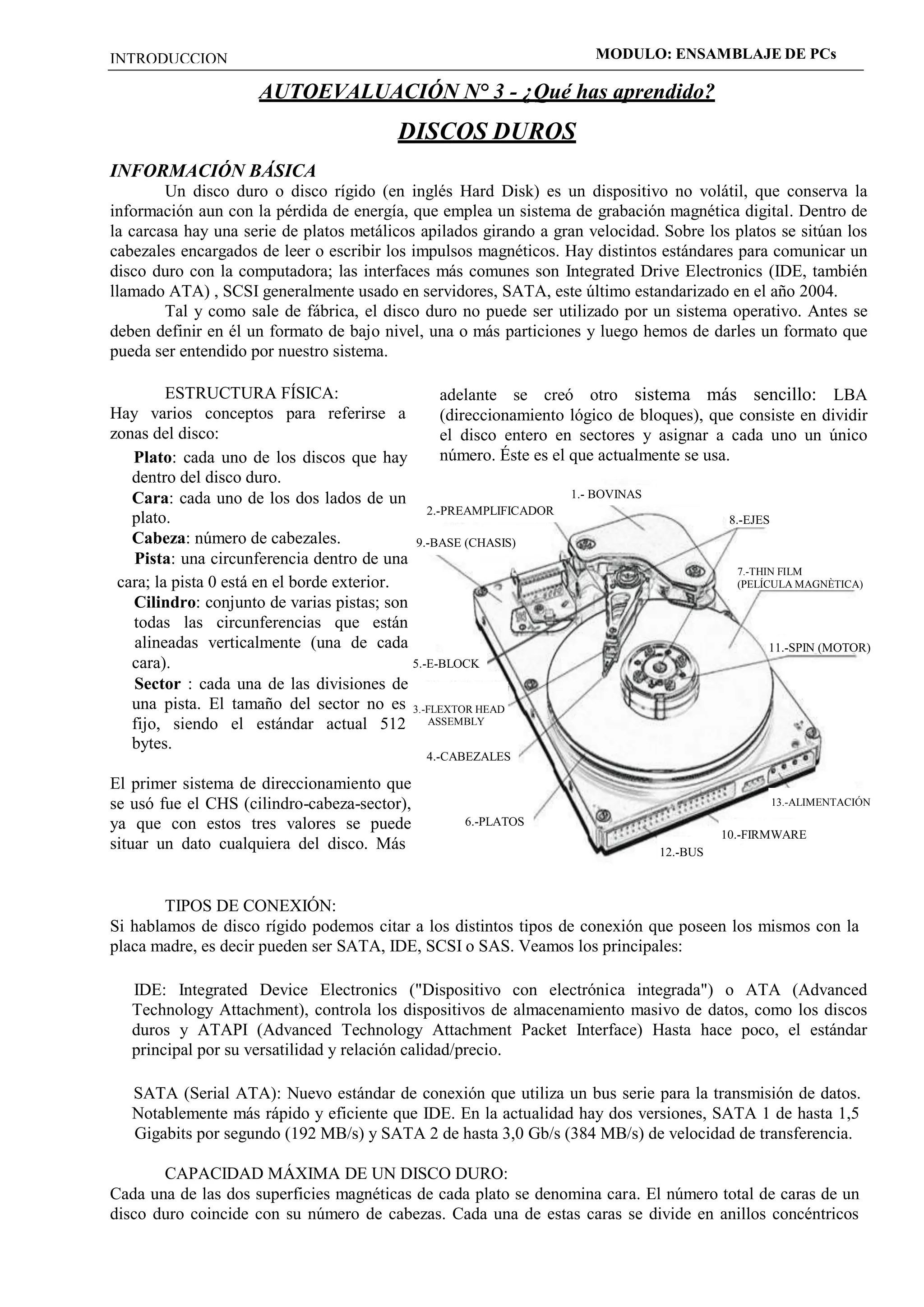 INTRODUCCION MODULO: ENSAMBLAJE DE PCs 
AUTOEVALUACIÓN N° 3 - ¿Qué has aprendido? 
DISCOS DUROS 
INFORMACIÓN BÁSICA 
Un disco duro o disco rígido (en inglés Hard Disk) es un dispositivo no volátil, que conserva la 
información aun con la pérdida de energía, que emplea un sistema de grabación magnética digital. Dentro de 
la carcasa hay una serie de platos metálicos apilados girando a gran velocidad. Sobre los platos se sitúan los 
cabezales encargados de leer o escribir los impulsos magnéticos. Hay distintos estándares para comunicar un 
disco duro con la computadora; las interfaces más comunes son Integrated Drive Electronics (IDE, también 
llamado ATA) , SCSI generalmente usado en servidores, SATA, este último estandarizado en el año 2004. 
Tal y como sale de fábrica, el disco duro no puede ser utilizado por un sistema operativo. Antes se 
deben definir en él un formato de bajo nivel, una o más particiones y luego hemos de darles un formato que 
pueda ser entendido por nuestro sistema. 
ESTRUCTURA FÍSICA: 
Hay varios conceptos para referirse a 
zonas del disco: 
Plato: cada uno de los discos que hay 
dentro del disco duro. 
Cara: cada uno de los dos lados de un 
adelante se creó otro sistema más sencillo: LBA 
(direccionamiento lógico de bloques), que consiste en dividir 
el disco entero en sectores y asignar a cada uno un único 
número. Éste es el que actualmente se usa. 
1.- BOVINAS 
plato. 
Cabeza: número de cabezales. 
Pista: una circunferencia dentro de una 
cara; la pista 0 está en el borde exterior. 
Cilindro: conjunto de varias pistas; son 
todas las circunferencias que están 
alineadas verticalmente (una de cada 
cara). 
Sector : cada una de las divisiones de 
2.-PREAMPLIFICADOR 
9.-BASE (CHASIS) 
5.-E-BLOCK 
8.-EJES 
7.-THIN FILM 
(PELÍCULA MAGNÈTICA) 
11.-SPIN (MOTOR) 
una pista. El tamaño del sector no es 3.-FLEXTOR HEAD 
fijo, siendo el estándar actual 512 
bytes. 
El primer sistema de direccionamiento que 
se usó fue el CHS (cilindro-cabeza-sector), 
ya que con estos tres valores se puede 
situar un dato cualquiera del disco. Más 
ASSEMBLY 
4.-CABEZALES 
6.-PLATOS 
12.-BUS 
13.-ALIMENTACIÓN 
10.-FIRMWARE 
TIPOS DE CONEXIÓN: 
Si hablamos de disco rígido podemos citar a los distintos tipos de conexión que poseen los mismos con la 
placa madre, es decir pueden ser SATA, IDE, SCSI o SAS. Veamos los principales: 
IDE: Integrated Device Electronics ("Dispositivo con electrónica integrada") o ATA (Advanced 
Technology Attachment), controla los dispositivos de almacenamiento masivo de datos, como los discos 
duros y ATAPI (Advanced Technology Attachment Packet Interface) Hasta hace poco, el estándar 
principal por su versatilidad y relación calidad/precio. 
SATA (Serial ATA): Nuevo estándar de conexión que utiliza un bus serie para la transmisión de datos. 
Notablemente más rápido y eficiente que IDE. En la actualidad hay dos versiones, SATA 1 de hasta 1,5 
Gigabits por segundo (192 MB/s) y SATA 2 de hasta 3,0 Gb/s (384 MB/s) de velocidad de transferencia. 
CAPACIDAD MÁXIMA DE UN DISCO DURO: 
Cada una de las dos superficies magnéticas de cada plato se denomina cara. El número total de caras de un 
disco duro coincide con su número de cabezas. Cada una de estas caras se divide en anillos concéntricos 
 