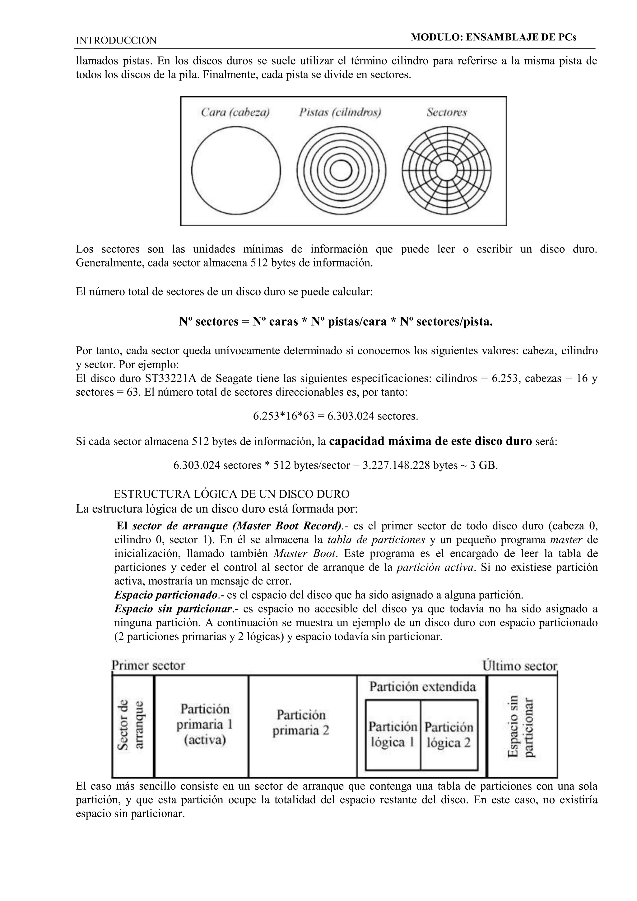 INTRODUCCION MODULO: ENSAMBLAJE DE PCs 
llamados pistas. En los discos duros se suele utilizar el término cilindro para referirse a la misma pista de 
todos los discos de la pila. Finalmente, cada pista se divide en sectores. 
Los sectores son las unidades mínimas de información que puede leer o escribir un disco duro. 
Generalmente, cada sector almacena 512 bytes de información. 
El número total de sectores de un disco duro se puede calcular: 
Nº sectores = Nº caras * Nº pistas/cara * Nº sectores/pista. 
Por tanto, cada sector queda unívocamente determinado si conocemos los siguientes valores: cabeza, cilindro 
y sector. Por ejemplo: 
El disco duro ST33221A de Seagate tiene las siguientes especificaciones: cilindros = 6.253, cabezas = 16 y 
sectores = 63. El número total de sectores direccionables es, por tanto: 
6.253*16*63 = 6.303.024 sectores. 
Si cada sector almacena 512 bytes de información, la capacidad máxima de este disco duro será: 
6.303.024 sectores * 512 bytes/sector = 3.227.148.228 bytes ~ 3 GB. 
ESTRUCTURA LÓGICA DE UN DISCO DURO 
La estructura lógica de un disco duro está formada por: 
El sector de arranque (Master Boot Record).- es el primer sector de todo disco duro (cabeza 0, 
cilindro 0, sector 1). En él se almacena la tabla de particiones y un pequeño programa master de 
inicialización, llamado también Master Boot. Este programa es el encargado de leer la tabla de 
particiones y ceder el control al sector de arranque de la partición activa. Si no existiese partición 
activa, mostraría un mensaje de error. 
Espacio particionado.- es el espacio del disco que ha sido asignado a alguna partición. 
Espacio sin particionar.- es espacio no accesible del disco ya que todavía no ha sido asignado a 
ninguna partición. A continuación se muestra un ejemplo de un disco duro con espacio particionado 
(2 particiones primarias y 2 lógicas) y espacio todavía sin particionar. 
El caso más sencillo consiste en un sector de arranque que contenga una tabla de particiones con una sola 
partición, y que esta partición ocupe la totalidad del espacio restante del disco. En este caso, no existiría 
espacio sin particionar. 
 