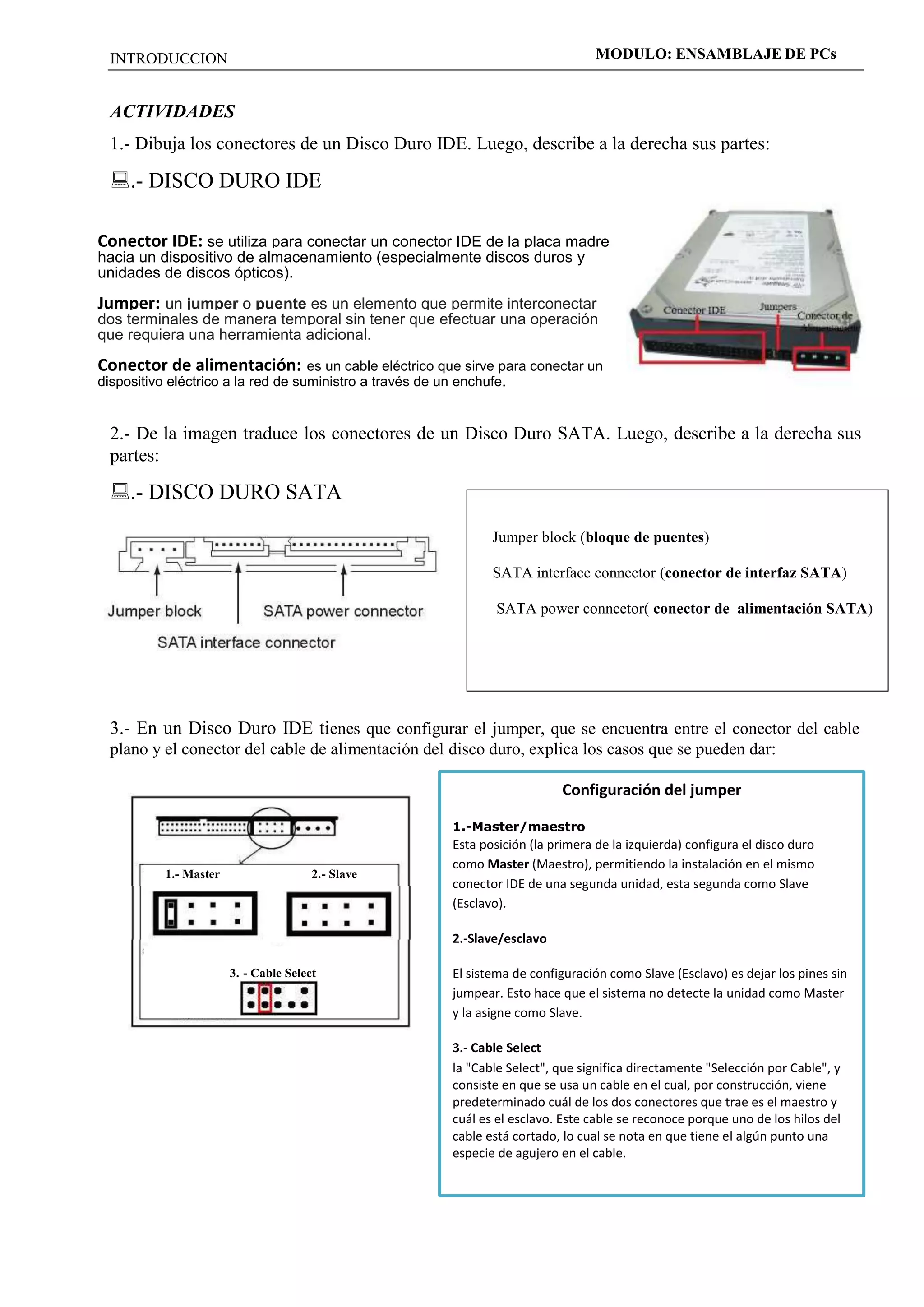 INTRODUCCION MODULO: ENSAMBLAJE DE PCs 
ACTIVIDADES 
1.- Dibuja los conectores de un Disco Duro IDE. Luego, describe a la derecha sus partes: 
.- DISCO DURO IDE 
Conector IDE: se utiliza para conectar un conector IDE de la placa madre 
hacia un dispositivo de almacenamiento (especialmente discos duros y 
unidades de discos ópticos). 
Jumper: un jumper o puente es un elemento que permite interconectar 
dos terminales de manera temporal sin tener que efectuar una operación 
que requiera una herramienta adicional. 
Conector de alimentación: es un cable eléctrico que sirve para conectar un 
dispositivo eléctrico a la red de suministro a través de un enchufe. 
2.- De la imagen traduce los conectores de un Disco Duro SATA. Luego, describe a la derecha sus 
partes: 
.- DISCO DURO SATA 
Jumper block (bloque de puentes) 
SATA interface connector (conector de interfaz SATA) 
SATA power conncetor( conector de alimentación SATA) 
3.- En un Disco Duro IDE tienes que configurar el jumper, que se encuentra entre el conector del cable 
plano y el conector del cable de alimentación del disco duro, explica los casos que se pueden dar: 
1.- Master 2.- Slave 
3. - Cable Select 
Configuración del jumper 
1.-Master/maestro 
Esta posición (la primera de la izquierda) configura el disco duro 
como Master (Maestro), permitiendo la instalación en el mismo 
conector IDE de una segunda unidad, esta segunda como Slave 
(Esclavo). 
2.-Slave/esclavo 
El sistema de configuración como Slave (Esclavo) es dejar los pines sin 
jumpear. Esto hace que el sistema no detecte la unidad como Master 
y la asigne como Slave. 
3.- Cable Select 
la "Cable Select", que significa directamente "Selección por Cable", y 
consiste en que se usa un cable en el cual, por construcción, viene 
predeterminado cuál de los dos conectores que trae es el maestro y 
cuál es el esclavo. Este cable se reconoce porque uno de los hilos del 
cable está cortado, lo cual se nota en que tiene el algún punto una 
especie de agujero en el cable. 
 