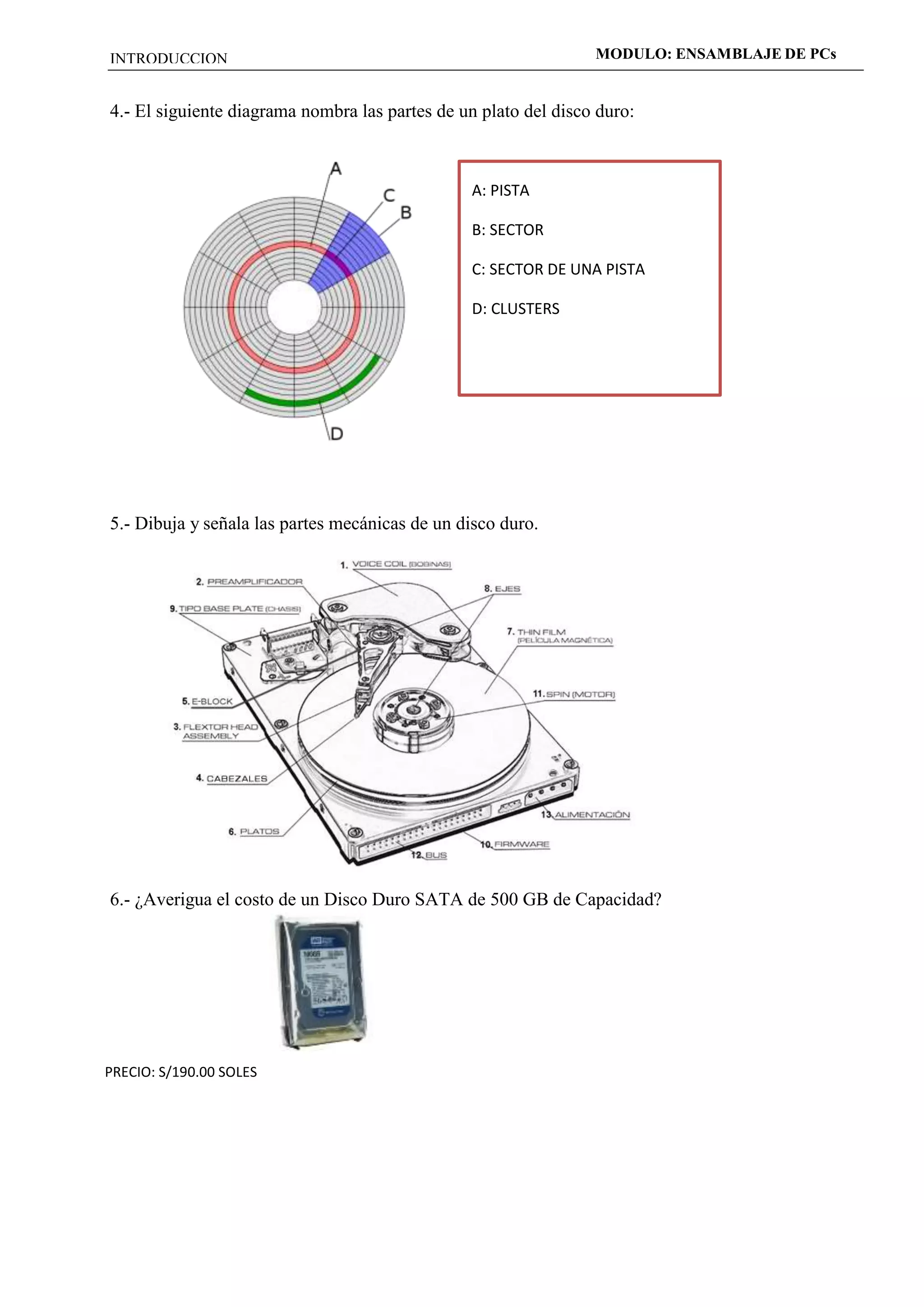 INTRODUCCION MODULO: ENSAMBLAJE DE PCs 
4.- El siguiente diagrama nombra las partes de un plato del disco duro: 
5.- Dibuja y señala las partes mecánicas de un disco duro. 
6.- ¿Averigua el costo de un Disco Duro SATA de 500 GB de Capacidad? 
PRECIO: S/190.00 SOLES 
A: PISTA 
B: SECTOR 
C: SECTOR DE UNA PISTA 
D: CLUSTERS 
 