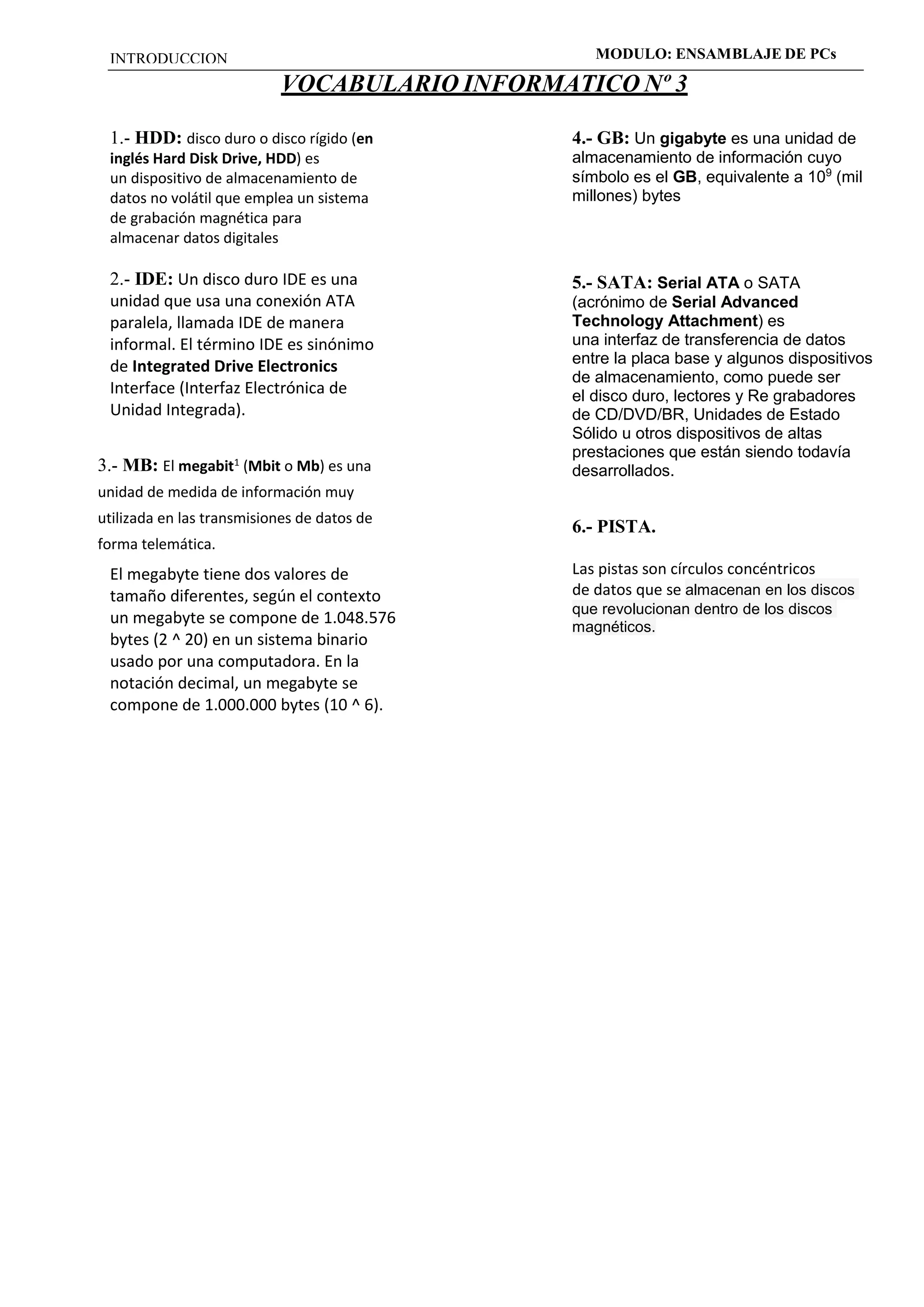 INTRODUCCION MODULO: ENSAMBLAJE DE PCs 
VOCABULARIO INFORMATICO Nº 3 
1.- HDD: disco duro o disco rígido (en 
inglés Hard Disk Drive, HDD) es 
un dispositivo de almacenamiento de 
datos no volátil que emplea un sistema 
de grabación magnética para 
almacenar datos digitales 
2.- IDE: Un disco duro IDE es una 
unidad que usa una conexión ATA 
paralela, llamada IDE de manera 
informal. El término IDE es sinónimo 
de Integrated Drive Electronics 
Interface (Interfaz Electrónica de 
Unidad Integrada). 
3.- MB: El megabit1 (Mbit o Mb) es una 
unidad de medida de información muy 
utilizada en las transmisiones de datos de 
forma telemática. 
El megabyte tiene dos valores de 
tamaño diferentes, según el contexto 
un megabyte se compone de 1.048.576 
bytes (2 ^ 20) en un sistema binario 
usado por una computadora. En la 
notación decimal, un megabyte se 
compone de 1.000.000 bytes (10 ^ 6). 
4.- GB: Un gigabyte es una unidad de 
almacenamiento de información cuyo 
símbolo es el GB, equivalente a 109 (mil 
millones) bytes 
5.- SATA: Serial ATA o SATA 
(acrónimo de Serial Advanced 
Technology Attachment) es 
una interfaz de transferencia de datos 
entre la placa base y algunos dispositivos 
de almacenamiento, como puede ser 
el disco duro, lectores y Re grabadores 
de CD/DVD/BR, Unidades de Estado 
Sólido u otros dispositivos de altas 
prestaciones que están siendo todavía 
desarrollados. 
6.- PISTA. 
Las pistas son círculos concéntricos 
de datos que se almacenan en los discos 
que revolucionan dentro de los discos 
magnéticos. 

