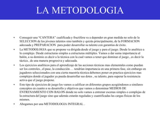 LA METODOLOGIA
• Conseguir una “CANTERA” cualificada y fructífera va a depender en gran medida no solo de la
SELECCION de los jóvenes talentos sino también y quizás principalmente, de la FORMACION
adecuada y PREPARACION para poder desarrollar su talento con garantías de éxito.
• La METODOLOGIA que se propone va dirigida desde el juego y para el juego. Desde lo analítico a
lo complejo. Desde estructuras simples a estructuras múltiples. Vamos a dar suma importancia al
balón, a su dominio es decir a la técnica con la cual vamos a tener que dominar el juego , es decir la
táctica , de una manera progresiva y adecuada.
• Los ejercicios analíticos para el aprendizaje de las acciones técnicas mas elementales como puedan
ser los controles , el pase, la conducción … tendrían importancia en una primera fase, sin embargo en
jugadores seleccionados con una cierta maestría técnica debemos poner en practica ejercicios mas
complejos donde el jugador ya pueda desarrollar sus dotes , su talento, para superar la resistencia
activa que el juego propone.
• Este tipo de ejercicios de juego los vamos a calificar en diferentes grupos acogiéndonos a similares
conceptos en cuanto a su desarrollo y objetivos que vamos a denominar MEDIOS DE
ENTRENAMIENTO CON BALON donde no solo vamos a entrenar escenas simples o complejas de
la estructura del juego sino que además estarán reguladas y cuantificadas las cargas físicas de los
mismos.
• Abogamos por una METODOLOGIA INTEGRAL .
 